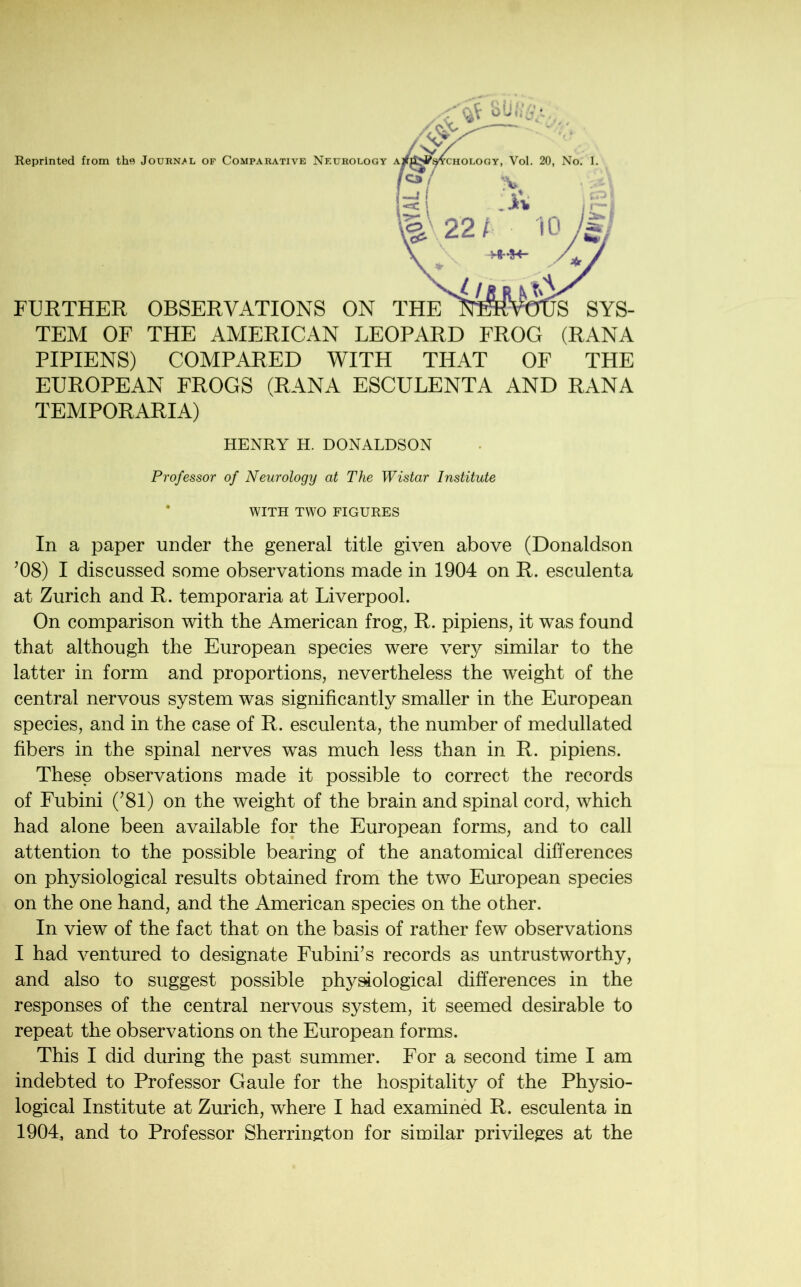 TEM OF THE AMERICAN LEOPARD FROG (RANA PIPIENS) COMPARED WITH THAT OF THE EUROPEAN FROGS (RANA ESCULENTA AND RANA TEMPORARIA) HENRY H. DONALDSON Professor of Neurology at The Wistar Institute WITH TWO FIGURES In a paper under the general title given above (Donaldson ’08) I discussed some observations made in 1904 on R. esculenta at Zurich and R. temporaria at Liverpool. On comparison with the American frog, R. pipiens, it was found that although the European species were very similar to the latter in form and proportions, nevertheless the weight of the central nervous system was significantly smaller in the European species, and in the case of R. esculenta, the number of medullated fibers in the spinal nerves was much less than in R. pipiens. These observations made it possible to correct the records of Fubini (’81) on the weight of the brain and spinal cord, which had alone been available for the European forms, and to call attention to the possible bearing of the anatomical differences on physiological results obtained from the two European species on the one hand, and the American species on the other. In view of the fact that on the basis of rather few observations I had ventured to designate Fubini’s records as untrustworthy, and also to suggest possible physiological differences in the responses of the central nervous system, it seemed desirable to repeat the observations on the European forms. This I did during the past summer. For a second time I am indebted to Professor Gaule for the hospitality of the Physio- logical Institute at Zurich, where I had examined R. esculenta in 1904, and to Professor Sherrington for similar privileges at the