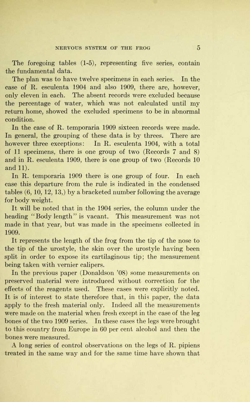 The foregoing tables (1-5), representing five series, contain the fundamental data. The plan was to have twelve specimens in each series. In the case of It. esculenta 1904 and also 1909, there are, however, only eleven in each. The absent records were excluded because the percentage of water, which was not calculated until my return home, showed the excluded specimens to be in abnormal condition. In the case of It. temporaria 1909 sixteen records were made. In general, the grouping of these data is by threes. There are however three exceptions: In It. esculenta 1904, with a total of 11 specimens, there is one group of two (Records 7 and 8) and in R. esculenta 1909, there is one group of two (Records 10 and 11). In R. temporaria 1909 there is one group of four. In each case this departure from the rule is indicated in the condensed tables (6, 10, 12, 13,) by a bracketed number following the average for body weight. It will be noted that in the 1904 series, the column under the heading “ Body length ” is vacant. This measurement was not made in that year, but was made in the specimens collected in 1909. It represents the length of the frog from the tip of the nose to the tip of the urostyle, the skin over the urostyle having been split in order to expose its cartilaginous tip; the measurement being taken with vernier calipers. In the previous paper (Donaldson ’08) some measurements on preserved material were introduced without correction for the effects of the reagents used. These cases were explicitly noted. It is of interest to state therefore that, in this paper, the data apply to the fresh material only. Indeed all the measurements were made on the material when fresh except in the case of the leg bones of the two 1909 series. In these cases the legs were brought to this country from Europe in 60 per cent alcohol and then the bones were measured. A long series of control observations on the legs of R. pipiens treated in the same way and for the same time have shown that