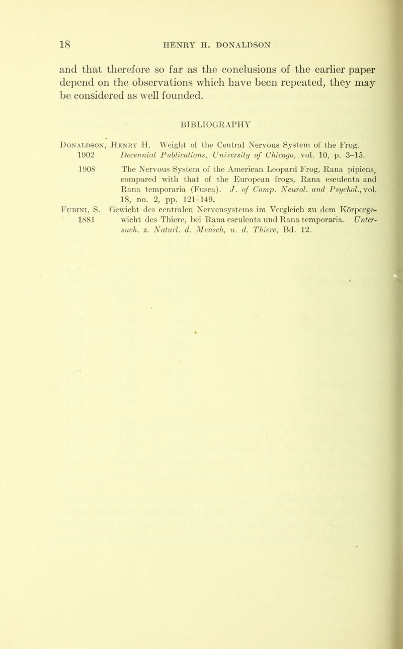 and that therefore so far as the conclusions of the earlier paper depend on the observations which have been repeated, they may be considered as well founded. BIBLIOGRAPHY Donaldson, Henry H. Weight of the Central Nervous System of the Frog. 1902 Decennial Publications, University of Chicago, vol. 10, p. 3-15. 1908 The Nervous System of the American Leopard Frog, Rana pipiens, compared with that of the European frogs, Rana esculenta and Rana temporaria (Fusca). J. of Comp. Neurol, and Psychol., vol. 18, no. 2, pp. 121-149. Fcjbini, S. 1881 Gewicht des centralen Nervensystems im Vergleich zu dem Korperge- wicht des Thiere, bei Rana esculenta und Rana temporaria. Unter- such. z. Naiurl. d. Mensch, u. d. Thiere, Bd. 12.