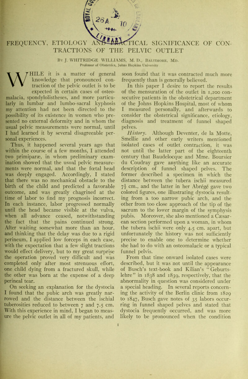 FREQUENCY, ETIOLOG TRACTIONS OF THE SIGNIFICANCE OF CON- PELVIC OUTLET By J. VVHITRIDGE WILLIAMS, M. D., Baltimore, Md. Professor of Obstetrics, Johns Hopkins University WHILE it is a matter of general knowledge that pronounced con- traction of the pelvic outlet is to be expected in certain cases of osteo- malacia, spondylolistheses, and more particu- larly in lumbar and lumbo-sacral kyphosis my attention had not been directed to the possibility of its existence in women who pre- sented no external deformity and in whom the usual pelvic measurements were normal, until I had learned it by several disagreeable per- sonal experiences. Thus, it happened several years ago that within the course of a few months, I attended two primiparae, in whom preliminary exam- ination showed that the usual pelvic measure- ments were normal, and that the foetal head was deeply engaged. Accordingly, I stated that there was no mechanical obstacle to the birth of the child and predicted a favorable outcome, and was greatly chagrined at the time of labor to find my prognosis incorrect. In each instance, labor progressed normally until the head became visible at the vulva, when all advance ceased, notwithstanding the fact that the pains continued strong. After waiting somewhat more than an hour, and thinking that the delay was due to a rigid perineum, I applied low forceps in each case, with the expectation that a few slight tractions would effect delivery, but to my great surprise the operation proved very difficult and was completed only after most strenuous effort, one child dying from a fractured skull, while the other was born at the expense of a deep perineal tear. On seeking an explanation for the dystocia I found that the pubic arch was greatly nar- rowed and the distance between the ischial tuberosities reduced to between 7 and 7.5 cm. With this experience in mind, I began to meas- ure the pelvic outlet in all of my patients, and soon found that it was contracted much more frequently than is generally believed. In this paper I desire to report the results of the mensuration of the outlet in 1,200 con- secutive patients in the obstetrical department of the Johns Hopkins Hospital, most of whom I measured personally, and afterwards to consider the obstetrical significance, etiology, diagnosis and treatment of funnel shaped pelves. History. Although Deventer, de la Motte, Smellie and other early writers mentioned isolated cases of outlet contraction, it was not until the latter part of the eighteenth century that Baudelocque and Mme. Boursier du Coudray gave anything like an accurate description of funnel shaped pelves. The former described a specimen in which the distance between the tubera ischii measured 7J cm., and the latter in her Abrege gave two colored figures, one illustrating dystocia result- ing from a too narrow pubic arch, and the other from too close approach of the tip of the sacrum to the lower margin of the symphysis pubis. Moreover, she also mentioned a Caesar- ean section performed upon a woman, in whom the tubera ischii were only 4.5 cm. apart, but unfortunately the history was not sufficiently precise to enable one to determine whether she had to do with an osteomalacic or a typical funnel pelvis. From that time onward isolated cases were described, but it was not until the appearance of Busch’s text-book and Kilian’s “ Geburts- lehre” in 1838 and 1839, respectively, that the abnormality in question was considered under a special heading. In several reports concern- ing the activity of the Berlin clinic from 1829 to 1847, Busch gave notes of 35 labors occur- ring in funnel shaped pelves and stated that dystocia frequently occurred, and was more likely to be pronounced when the condition