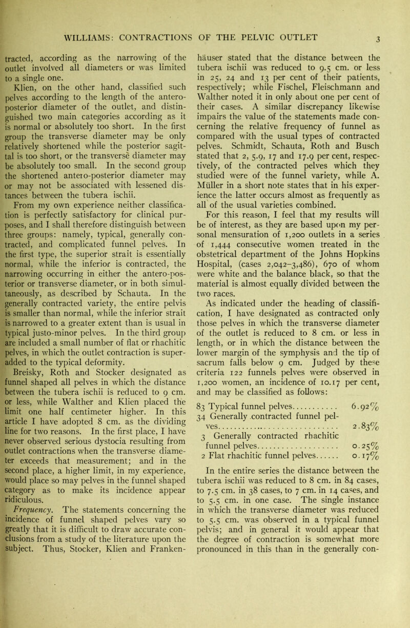 tracted, according as the narrowing of the outlet involved all diameters or was limited to a single one. Klien, on the other hand, classified such pelves according to the length of the antero- posterior diameter of the outlet, and distin- guished two main categories according as it is normal or absolutely too short. In the first group the transverse diameter may be only relatively shortened while the posterior sagit- tal is too short, or the transverse diameter may be absolutely too small. In the second group the shortened anteio-posterior diameter may or may not be associated with lessened dis- tances between the tubera ischii. From my own experience neither classifica- tion is perfectly satisfactory for clinical pur- poses, and I shall therefore distinguish between three groups: namely, typical, generally con- tracted, and complicated funnel pelves. In the first type, the superior strait is essentially normal, while the inferior is contracted, the narrowing occurring in either the antero-pos- terior or transverse diameter, or in both simul- taneously, as described by Schauta. In the generally contracted variety, the entire pelvis is smaller than normal, while the inferior strait is narrowed to a greater extent than is usual in typical justo-minor pelves. In the third group are included a small number of flat or rhachitic pelves, in which the outlet contraction is super- added to the typical deformity. Breisky, Roth and Stocker designated as funnel shaped all pelves in which the distance between the tubera ischii is reduced to 9 cm. or less, while Walther and Klien placed the limit one half centimeter higher. In this article I have adopted 8 cm. as the dividing line for two reasons. In the first place, I have never observed serious dystocia resulting from outlet contractions when the transverse diame- ter exceeds that measurement; and in the second place, a higher limit, in my experience, would place so may pelves in the funnel shaped category as to make its incidence appear ridiculous. Frequency. The statements concerning the incidence of funnel shaped pelves vary so greatly that it is difficult to draw accurate con- clusions from a study of the literature upon the subject. Thus, Stocker, Klien and Franken- hauser stated that the distance between the tubera ischii was reduced to 9.5 cm. or less in 25, 24 and 13 per cent of their patients, respectively; while Fischel, Fleischmann and Walther noted it in only about one per cent of their cases. A similar discrepancy likewise impairs the value of the statements made con- cerning the relative frequency of funnel as compared with the usual types of contracted pelves. Schmidt, Schauta, Roth and Busch stated that 2, 5.9, 17 and 17.9 per cent, respec- tively, of the contracted pelves which they studied were of the funnel variety, while A. Muller in a short note states that in his exper- ience the latter occurs almost as frequently as all of the usual varieties combined. For this reason, I feel that my results will be of interest, as they are based upon my per- sonal mensuration of 1,200 outlets in a series of 1,444 consecutive women treated in the obstetrical department of the Johns Hopkins Hospital, (cases 2,042-3,486), 670 of whom were white and the balance black, so that the material is almost equally divided between the two races. As indicated under the heading of classifi- cation, I have designated as contracted only those pelves in which the transverse diameter of the outlet is reduced to 8 cm. or less in length, or in which the distance between the lower margin of the symphysis and the tip of sacrum falls below 9 cm. Judged by these criteria 122 funnels pelves were observed in 1,200 women, an incidence of 10.17 Per cent, and may be classified as follows: 83 Typical funnel pelves 6.92% 34 Generally contracted funnel pel- ves • v 2.83% 3 Generally contracted rhachitic funnel pelves 0.25% 2 Flat rhachitic funnel pelves o. 17% In the entire series the distance between the tubera ischii was reduced to 8 cm. in 84 cases, to 7.5 cm. in 38 cases, to 7 cm. in 14 cases, and to 5.5 cm. in one case. The single instance in which the transverse diameter was reduced to 5.5 cm. was observed in a typical funnel pelvis; and in general it would appear that the degree of contraction is somewhat more pronounced in this than in the generally con-