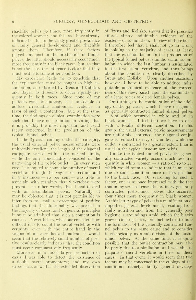 rhachitic pelvis 30 times, more frequently in the colored women; and this, as I have already indicated is due to the vastly greater prevalence of faulty general development and rhachitis among them. Therefore, if these factors played any part in the production of funnel pelves, the latter should necessarily occur much more frequently in the black race; but, as that is not the case, the inference is clear that they must be due to some other condition. My experience leads me to conclude that the explanantion must be sought in high as- similation, as indicated by Breus and Kolisko, and Bayer, as it seems to occur equally fre- quently in both races. Since none of my patients came to autopsy, it is impossible to adduce irrefutable anatomical evidence in favor of such a contention; but, at the same time, the findings on clinical examination were such that I have no hesitation in stating that it is probably the most important and usual factor concerned in the* production of the typical funnel pelvis. In the 83 cases coming under this category, the usual external pelvic measurements were uniformly excellent, the length of the diagonal conjugate varied within the normal limits, while the only abnormality consisted in the narrowing of the pelvic outlet. In every such case I attempted to count the number of sacral vertebrae through the vagina or rectum, and in 8 instances — 10 per cent — was able to ascertain with certainty that 6 vertebrae were present — in other words, that I had to deal with an assimilation pelvis. Naturally, it may be objected that it is not permissible to infer from so small a percentage of positive findings that the abnormality was present in the majority of cases, and on general principles it must be admitted that such a contention is correct. Nevertheless, when one considers how difficult it is to count the sacral vertebrae with certainty, even with the entire hand in the vagina of an anaesthetized patient, it would seem that the relatively small number of posi- tive results clearly indicates that the condition must occur comparatively frequently. Moreover, in a much larger proportion of cases, I was able to detect the existence of a double sacral promontory; and my own experience, as well as the extended observation of Breus and Kolisko, shows that its presence affords almost indubitable evidence of the existence of assimilation. In view of these facts, I therefore feel that I shall not go far wrong in holding in the majority of cases, at least, that the essential factor in the production of the typical funnel pelvis is lumbo-sacral assimi- lation, in which the last lumbar is assimilated to the first sacral vertebrae, and thus brings about the condition so clearly described by Breus and Kolisko. Upon another occasion, however, I hope to be able to adduce indis- putable anatomical evidence of the correct- ness of this view, based upon the examination of a large series of dried female pelves. On turning to the consideration of the etiol- ogy of the 34 cases, which I have designated as generally contracted funnel shaped pelves — 8 of which occurred in white and 26 in black women — I feel that we have to deal with a totally different condition. In this group, the usual external pelvic measurements are uniformly shortened, the diagonal conju- gate is reduced to 11.5 cm. or less, while the outlet is contracted to a greater extent than is usual in the typical justo-minor pelvis. Unlike the typical funnel pelvis, the gener- ally contracted variety occurs much less fre- quently in white women -— a ratio of 10 to 42, which would seem to indicate that it must be due to some condition more or less peculiar to the black race. On searching for such a factor, one is at once impressed with the fact that in my series of cases the ordinary generally contracted justo-minor pelves also occurred four times more frequently in black women. As this latter type of pelves is a manifestation of imperfect general development, resulting from faulty nutrition and from the generally poor hygienic surroundings amid which the blacks grow up in large cities, I am inclined to attribute the formation of the generally contracted fun- nel pelvis to the same cause and to consider it etiologically as a sub-division of the justo- minor pelvis. At the same time, it is quite possible that the outlet contraction may also be partly due to assimilation, as I was able to palpate 6 sacral vertebrae in three of these cases. In that event, it would seem that two factors may be concerned in the etiology of the condition; namely, faulty general develop-