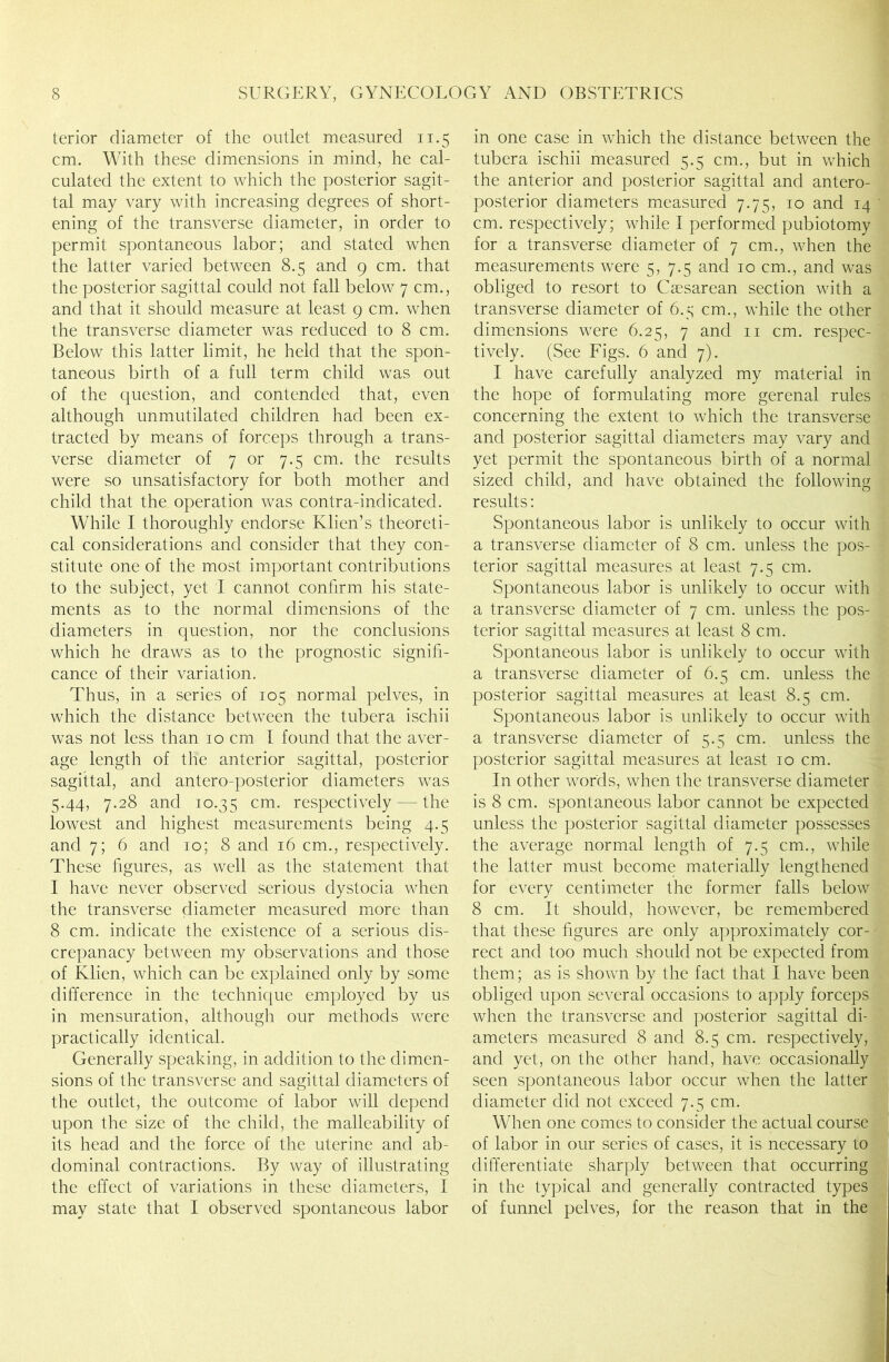 terior diameter of the outlet measured 11.5 cm. With these dimensions in mind, he cal- culated the extent to which the posterior sagit- tal may vary with increasing degrees of short- ening of the transverse diameter, in order to permit spontaneous labor; and stated when the latter varied between 8.5 and 9 cm. that the posterior sagittal could not fall below 7 cm., and that it should measure at least 9 cm. when the transverse diameter was reduced to 8 cm. Below this latter limit, he held that the spon- taneous birth of a full term child was out of the question, and contended that, even although unmutilated children had been ex- tracted by means of forceps through a trans- verse diameter of 7 or 7.5 cm. the results were so unsatisfactory for both mother and child that the operation was contra-indicated. While I thoroughly endorse Klien’s theoreti- cal considerations and consider that they con- stitute one of the most important contributions to the subject, yet I cannot confirm his state- ments as to the normal dimensions of the diameters in question, nor the conclusions which he draws as to the prognostic signifi- cance of their variation. Thus, in a series of 105 normal pelves, in which the distance between the tubera ischii was not less than 10 cm I found that the aver- age length of the anterior sagittal, posterior sagittal, and antero-posterior diameters was 5.44, 7.28 and 10.35 cm- respectively — the lowest and highest measurements being 4.5 and 7; 6 and 10; 8 and 16 cm., respectively. These figures, as well as the statement that I have never observed serious dystocia when the transverse diameter measured more than 8 cm. indicate the existence of a serious dis- crepanacy between my observations and those of Klien, which can be explained only by some difference in the technique employed by us in mensuration, although our methods were practically identical. Generally speaking, in addition to the dimen- sions of the transverse and sagittal diameters of the outlet, the outcome of labor will depend upon the size of the child, the malleability of its head and the force of the uterine and ab- dominal contractions. By way of illustrating the effect of variations in these diameters, I may state that I observed spontaneous labor in one case in which the distance between the tubera ischii measured 5.5 cm., but in which the anterior and posterior sagittal and antero- posterior diameters measured 7.75, 10 and 14 cm. respectively; while I performed pubiotomy for a transverse diameter of 7 cm., when the measurements were 5, 7.5 and 10 cm., and was obliged to resort to Caesarean section with a transverse diameter of 6.5 cm., while the other dimensions were 6.25, 7 and n cm. respec- tively. (See Figs. 6 and 7). I have carefully analyzed my material in the hope of formulating more gerenal rules concerning the extent to which the transverse and posterior sagittal diameters may vary and yet permit the spontaneous birth of a normal sized child, and have obtained the following results: Spontaneous labor is unlikely to occur with a transverse diameter of 8 cm. unless the pos- terior sagittal measures at least 7.5 cm. Spontaneous labor is unlikely to occur with a transverse diameter of 7 cm. unless the pos- terior sagittal measures at least 8 cm. Spontaneous labor is unlikely to occur with a transverse diameter of 6.5 cm. unless the posterior sagittal measures at least 8.5 cm. Spontaneous labor is unlikely to occur with a transverse diameter of 5.5 cm. unless the posterior sagittal measures at least 10 cm. In other words, when the transverse diameter is 8 cm. spontaneous labor cannot be expected unless the posterior sagittal diameter possesses the average normal length of 7.5 cm., while the latter must become materially lengthened for every centimeter the former falls below 8 cm. It should, however, be remembered that these figures are only approximately cor- rect and too much should not be expected from them; as is shown by the fact that I have been obliged upon several occasions to apply forceps when the transverse and posterior sagittal di- ameters measured 8 and 8.5 cm. respectively, and yet, on the other hand, have occasionally seen spontaneous labor occur when the latter diameter did not exceed 7.5 cm. When one comes to consider the actual course of labor in our series of cases, it is necessary to differentiate sharply between that occurring in the typical and generally contracted types of funnel pelves, for the reason that in the