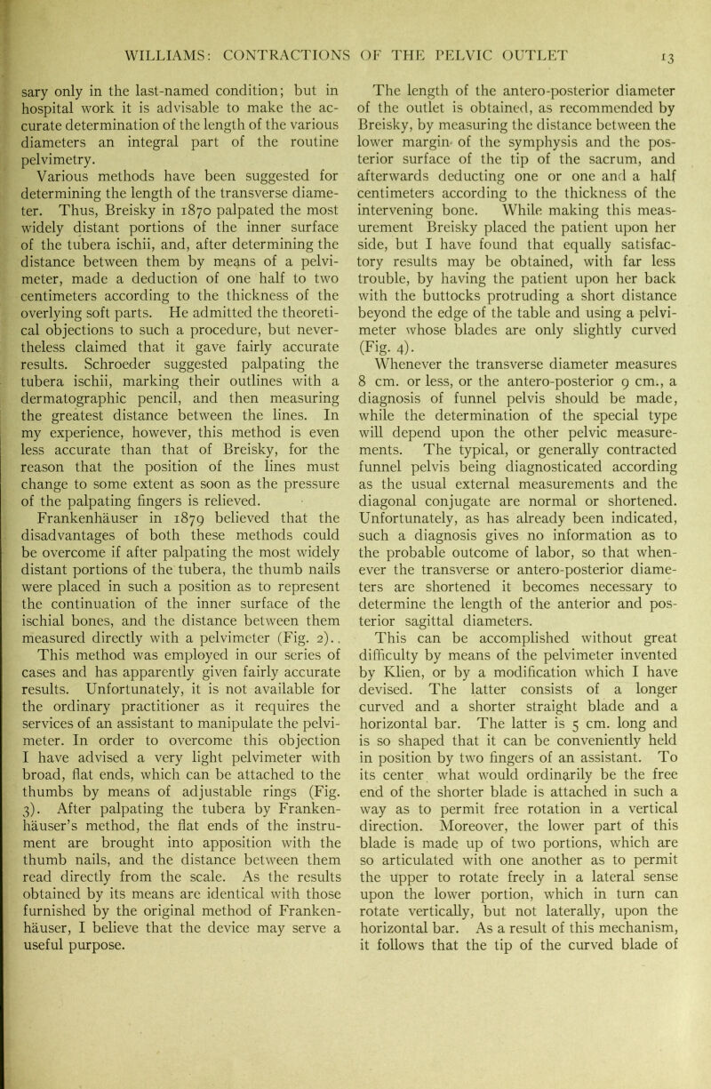 *3 sary only in the last-named condition; but in hospital work it is advisable to make the ac- curate determination of the length of the various diameters an integral part of the routine pelvimetry. Various methods have been suggested for determining the length of the transverse diame- ter. Thus, Breisky in 1870 palpated the most widely distant portions of the inner surface of the tubera ischii, and, after determining the distance between them by means of a pelvi- meter, made a deduction of one half to two centimeters according to the thickness of the overlying soft parts. He admitted the theoreti- cal objections to such a procedure, but never- theless claimed that it gave fairly accurate results. Schroeder suggested palpating the tubera ischii, marking their outlines with a dermatographic pencil, and then measuring the greatest distance between the lines. In my experience, however, this method is even less accurate than that of Breisky, for the reason that the position of the lines must change to some extent as soon as the pressure of the palpating fingers is relieved. Frankenhauser in 1879 believed that the disadvantages of both these methods could be overcome if after palpating the most widely distant portions of the tubera, the thumb nails were placed in such a position as to represent the continuation of the inner surface of the ischial bones, and the distance between them measured directly with a pelvimeter (Fig. 2).. This method was employed in our series of cases and has apparently given fairly accurate results. Unfortunately, it is not available for the ordinary practitioner as it requires the services of an assistant to manipulate the pelvi- meter. In order to overcome this objection I have advised a very light pelvimeter with broad, flat ends, which can be attached to the thumbs by means of adjustable rings (Fig. 3). After palpating the tubera by Franken- hauser’s method, the flat ends of the instru- ment are brought into apposition with the thumb nails, and the distance between them read directly from the scale. As the results obtained by its means are identical with those furnished by the original method of Franken- hauser, I believe that the device may serve a useful purpose. The length of the antero-posterior diameter of the outlet is obtained, as recommended by Breisky, by measuring the distance between the lower margin- of the symphysis and the pos- terior surface of the tip of the sacrum, and afterwards deducting one or one and a half centimeters according to the thickness of the intervening bone. While making this meas- urement Breisky placed the patient upon her side, but I have found that equally satisfac- tory results may be obtained, with far less trouble, by having the patient upon her back with the buttocks protruding a short distance beyond the edge of the table and using a pelvi- meter whose blades are only slightly curved (Fig- 4)- Whenever the transverse diameter measures 8 cm. or less, or the antero-posterior 9 cm., a diagnosis of funnel pelvis should be made, while the determination of the special type will depend upon the other pelvic measure- ments. The typical, or generally contracted funnel pelvis being diagnosticated according as the usual external measurements and the diagonal conjugate are normal or shortened. Unfortunately, as has already been indicated, such a diagnosis gives no information as to the probable outcome of labor, so that when- ever the transverse or antero-posterior diame- ters are shortened it becomes necessary to determine the length of the anterior and pos- terior sagittal diameters. This can be accomplished without great difficulty by means of the pelvimeter invented by Klien, or by a modification which I have devised. The latter consists of a longer curved and a shorter straight blade and a horizontal bar. The latter is 5 cm. long and is so shaped that it can be conveniently held in position by two fingers of an assistant. To its center what would ordinarily be the free end of the shorter blade is attached in such a way as to permit free rotation in a vertical direction. Moreover, the lower part of this blade is made up of two portions, which are so articulated with one another as to permit the upper to rotate freely in a lateral sense upon the lower portion, which in turn can rotate vertically, but not laterally, upon the horizontal bar. As a result of this mechanism, it follows that the tip of the curved blade of