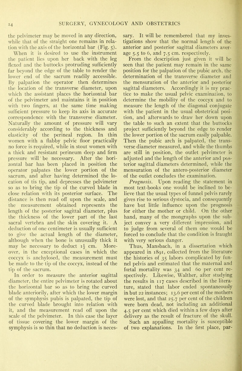the pelvimeter may be moved in any direction, while that of the straight one remains in rela- tion with the axis of the horizontal bar (Fig. 5). When it is desired to use the instrument the patient lies upon her back with the leg flexed and the buttocks protruding sufficiently far beyond the edge of the table to render the lower end of the sacrum readily accessible. By palpation the operator then determines the location of the transverse diameter, upon which the assistant places the horizontal bar of the pelvimeter and maintains it in position with two fingers, at the same time making sufficient pressure to keep its axis in accurate correspondence with the transverse diameter. Naturally the amount of pressure will vary considerably according to the thickness and elasticity of the perineal region. In thin women with a flabby pelvic floor practically no force is required, while in stout women with a thick and resistant perineum deep and firm pressure will' be necessary. After the hori- zontal bar has been placed in position the operator palpates the lower portion of the sacrum, and after having determined the lo- cation of tis tip, and depresses the pelvimeter so as to bring the tip of the curved blade in close relation with its posterior surface. The distance is then read off upon the scale, and the measurement obtained represents the length of the posterior sagittal diameter, plus the thickness of the lower part of the last sacral vertebra and the skin covering it. A deduction of one centimeter is usually sufficient to give the actual length of the diameter, although when the bone is unusually thick it may be necessary to deduct ij cm. More- over, in the exceptional cases in which the coccyx is anchylosed, the measurement must be made to the tip of the coccyx, instead of the tip of the sacrum. In order to measure the anterior sagittal diameter, the entire pelvimeter is rotated about the horizontal bar so as to bring the curved blade anteriority, after which the lower margin of the symphysis pubis is palpated, the tip of the curved blade brought into relation with it, and the measurement read off upon the scale of the pelvimeter. In this case the layer of tissue covering the lower margin of the symphysis is so thin that no deduction is neces- sary. It will be remembered that my inves- tigations show that the normal length of the anterior and posterior sagittal diameters aver- age 5.5 to 6, and 7.5 cm. respectively. From the description just given it will be seen that the patient may remain in the same position for the palpation of the pubic arch, the determination of the transverse diameter and the mensuration of the anterior and posterior sagittal diameters. Accordingly it is my prac- tice to make the usual pelvic examination, to determine the mobility of the coccyx and to measure the length of the diagonal conjugate with the patient in the usual obstetrical posi- tion, and afterwards to draw her down upon the table to such an extent that the buttocks project sufficiently beyond the edge to render the lower portion of the sacrum easily palpable. Then the pubic arch is palpated, the trans- verse diameter measured, and while the thumbs are still in position, the outlet pelvimeter is adjusted and the length of the anterior and pos- terior sagittal diameters determined, while the mensuration of the antero-posterior diameter of the outlet concludes the examination. Prognosis. Upon reading the statement in most text-books one would be inclined to be- lieve that the usual types of funnel pelvis rarely gives rise to serious dystocia, and consequently have but little influence upon the prognosis for either the mother or child. On the other hand, many of the mongraphs upon the sub- ject convey a very different impression, and to judge from several of them one would be forced to conclude that the condition is fraught with very serious danger. Thus, Mansbach, in a dissertation which appeared in 1891, collected from the literature the histories of 35 labors complicated by fun- nel pelvis and estimated that the maternal and foetal mortality was 34 and 60 per cent re- spectively. Likewise, Walther, after studying the results in 117 cases described in the litera- ture, stated that labor ended spontaneously in but 22 instances; 13.6 per cent of the mothers were lost, and that 25.7 per cent of the children were born dead, not including an additional 4.5 per cent which died within a few days after delivery as the result of fracture of the skull. Such an appalling mortality is susceptible of two explanations. In the first place, par-