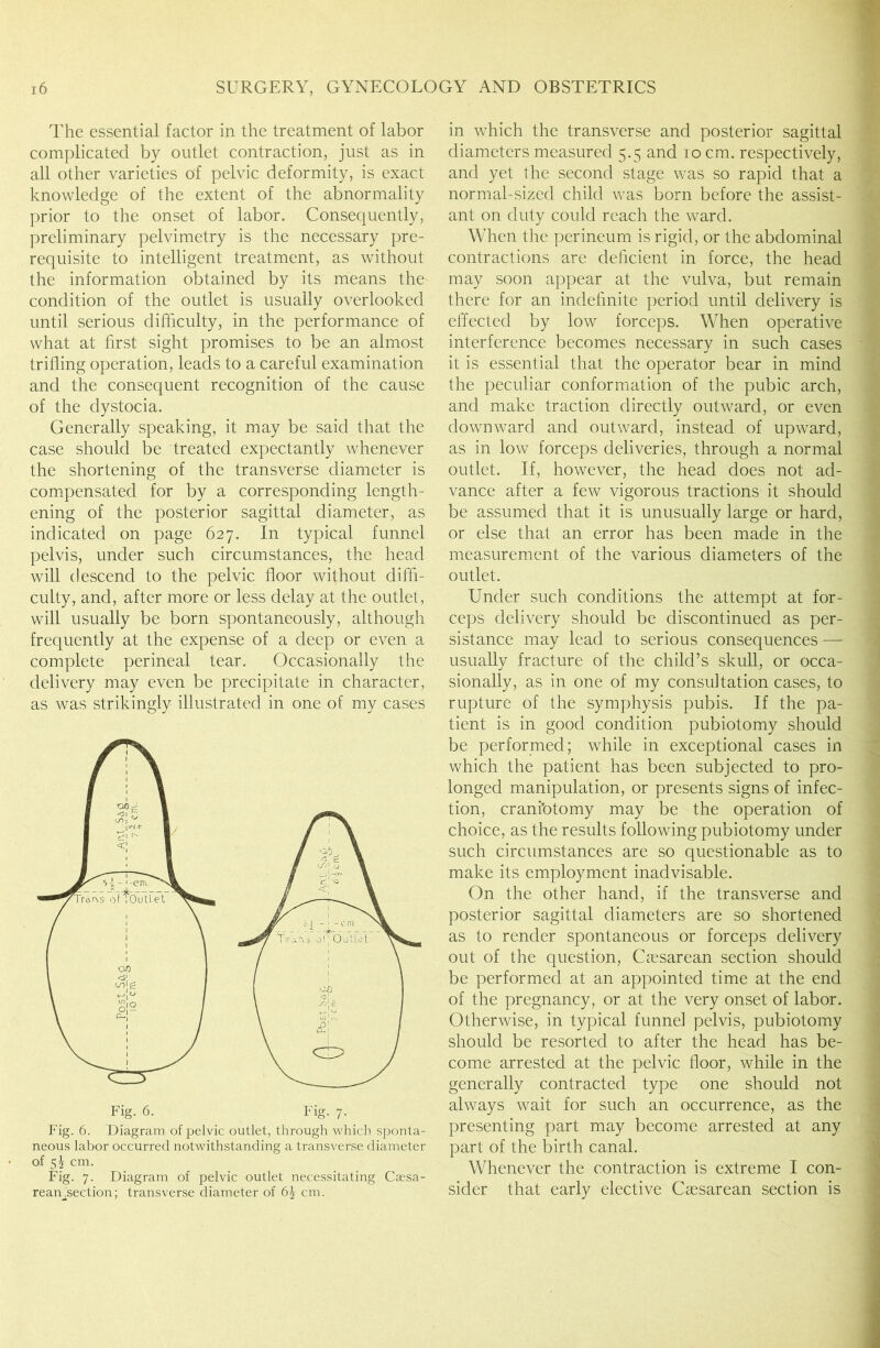 The essential factor in the treatment of labor complicated by outlet contraction, just as in all other varieties of pelvic deformity, is exact knowledge of the extent of the abnormality prior to the onset of labor. Consequently, preliminary pelvimetry is the necessary pre- requisite to intelligent treatment, as without the information obtained by its means the condition of the outlet is usually overlooked until serious difficulty, in the performance of what at first sight promises to be an almost trifling operation, leads to a careful examination and the consequent recognition of the cause of the dystocia. Generally speaking, it may be said that the case should be treated expectantly whenever the shortening of the transverse diameter is compensated for by a corresponding length- ening of the posterior sagittal diameter, as indicated on page 627. In typical funnel pelvis, under such circumstances, the head will descend to the pelvic floor without diffi- culty, and, after more or less delay at the outlet, will usually be born spontaneously, although frequently at the expense of a deep or even a complete perineal tear. Occasionally the delivery may even be precipitate in character, as was strikingly illustrated in one of my cases Fig. 6. Diagram of pelvic outlet, through which sponta- neous labor occurred notwithstanding a transverse diameter of 5^ cm. Fig. 7. Diagram of pelvic outlet necessitating Csesa- reamsection; transverse diameter of cm. in which the transverse and posterior sagittal diameters measured 5.5 and 10 cm. respectively, and yet the second stage was so rapid that a normal-sized child was born before the assist- ant on duty could reach the ward. When the perineum is rigid, or the abdominal contractions are deficient in force, the head may soon appear at the vulva, but remain there for an indefinite period until delivery is effected by low forceps. When operative interference becomes necessary in such cases it is essential that the operator bear in mind the peculiar conformation of the pubic arch, and make traction directly outward, or even downward and outward, instead of upward, as in low forceps deliveries, through a normal outlet. If, however, the head does not ad- vance after a few vigorous tractions it should be assumed that it is unusually large or hard, or else that an error has been made in the measurement of the various diameters of the outlet. Under such conditions the attempt at for- ceps delivery should be discontinued as per- sistance may lead to serious consequences — usually fracture of the child’s skull, or occa- sionally, as in one of my consultation cases, to rupture of the symphysis pubis. If the pa- tient is in good condition pubiotomy should be performed; while in exceptional cases in which the patient has been subjected to pro- longed manipulation, or presents signs of infec- tion, craniotomy may be the operation of choice, as the results following pubiotomy under such circumstances are so questionable as to make its employment inadvisable. On the other hand, if the transverse and posterior sagittal diameters are so shortened as to render spontaneous or forceps delivery out of the question, Caesarean section should be performed at an appointed time at the end of the pregnancy, or at the very onset of labor. Otherwise, in typical funnel pelvis, pubiotomy should be resorted to after the head has be- come arrested at the pelvic floor, while in the generally contracted type one should not always wait for such an occurrence, as the presenting part may become arrested at any part of the birth canal. Whenever the contraction is extreme I con- sider that early elective Caesarean section is