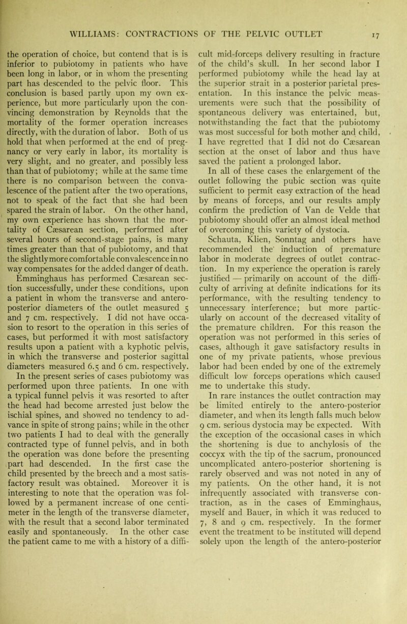 the operation of choice, but contend that is is inferior to pubiotomy in patients who have been long in labor, or in whom the presenting part has descended to the pelvic floor. This conclusion is based partly upon my own ex- perience, but more particularly upon the con- vincing demonstration by Reynolds that the mortality of the former operation increases directly, with the duration of labor. Both of us hold that when performed at the end of preg- nancy or very early in labor, its mortality is very slight, and no greater, and possibly less than that of pubiotomy; while at the same time there is no comparison between the conva- lescence of the patient after the two operations, not to speak of the fact that she had been spared the strain of labor. On the other hand, my own experience has shown that the mor- tality of Caesarean section, performed after several hours of second-stage pains, is many times greater than that of pubiotomy, and that the slightly more comfortable convalescence in no way compensates for the added danger of death. Emminghaus has performed Caesarean sec- tion successfully, under these conditions, upon a patient in whom the transverse and antero- posterior diameters of the outlet measured 5 and 7 cm. respectively. I did not have occa- sion to resort to the operation in this series of cases, but performed it with most satisfactory results upon a patient with a kyphotic pelvis, in which the transverse and posterior sagittal diameters measured 6.5 and 6 cm. respectively. In the present series of cases pubiotomy was performed upon three patients. In one with a typical funnel pelvis it was resorted to after the head had become arrested just below the ischial spines, and showed no tendency to ad- vance in spite of strong pains; while in the other two patients I had to deal with the generally contracted type of funnel pelvis, and in both the operation was done before the presenting part had descended. In the first case the child presented by the breech and a most satis- factory result was obtained. Moreover it is interesting to note that the operation was fol- lowed by a permanent increase of one centi- meter in the length of the transverse diameter, with the result that a second labor terminated easily and spontaneously. In the other case the patient came to me with a history of a diffi- cult mid-forceps delivery resulting in fracture of the child’s skull. In her second labor I performed pubiotomy while the head lay at the superior strait in a posterior parietal pres- entation. In this instance the pelvic meas- urements were such that the possibility of spontaneous delivery was entertained, but, notwithstanding the fact that the pubiotomy was most successful for both mother and child, I have regretted that I did not do Caesarean section at the onset of labor and thus have saved the patient a prolonged labor. In all of these cases the enlargement of the outlet following the pubic section was quite sufficient to permit easy extraction of the head by means of forceps, and our results amply confirm the prediction of Van de Velde that pubiotomy should offer an almost ideal method of overcoming this variety of dystocia. Schauta, Klien, Sonntag and others have recommended the' induction of premature labor in moderate degrees of outlet contrac- tion. In my experience the operation is rarely justified — primarily on account of the diffi- culty of arriving at definite indications for its performance, with the resulting tendency to unnecessary interference; but more partic- ularly on account of the decreased vitality of the premature children. For this reason the operation was not performed in this series of cases, although it gave satisfactory results in one of my private patients, whose previous labor had been ended by one of the extremely difficult low forceps operations which caused me to undertake this study. In rare instances the outlet contraction may be limited entirely to the antero-posterior diameter, and when its length falls much below 9 cm. serious dystocia may be expected. With the exception of the occasional cases in which the shortening is due to anchylosis of the coccyx with the tip of the sacrum, pronounced uncomplicated antero-posterior shortening is rarely observed and was not noted in any of my patients. On the other hand, it is not infrequently associated with transverse con- traction, as in the cases of Emminghaus, myself and Bauer, in which it was reduced to 7, 8 and 9 cm. respectively. In the former event the treatment to be instituted will depend solely upon the length of the antero-posterior