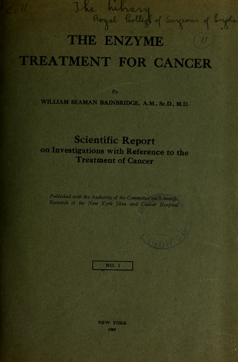 V;. & ^AXA^Arvl/a o| THE ENZYME r» J TREATMENT FOR CANCER ffl i ' kw!i* By WILLIAM SEAMAN BAINBRIDGE, A.M., Sc.D., M.D. Scientific Report on Investigations with Reference to the Treatment of Cancer Published with the Authority of the Committee on Scientific Research of the New York Skin and Cancer Hospital | NO. 1 NEW YORK