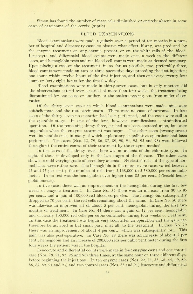 Simon has found the number of mast cells diminished or entirely absent in some cases of carcinoma of the cervix (septic). BLOOD EXAMINATIONS. Blood examinations were made regularly over a period of ten months in a num- ber of hospital and dispensary cases to observe what effect, if any, was produced by the enzyme treatment on any anemia present, or on the white cells of the blood. Leucocyte and differential blood counts were made once a week in the different cases, and hemoglobin tests and red blood cell counts were made as deemed necessary. Upon placing a case on the treatment, in so far as possible, two, preferably three, blood counts were made on two or three successive days preceding the first injection; one count within twelve hours of the first injection, and then one every twenty-four hours or forty-eight hours for the first few days. Blood examinations were made in thirty-seven cases, but in only nineteen did the observations extend over a period of more than four weeks, the treatment being discontinued for one cause or another, or the patient passing out from under obser- vation. Of the thirty-seven cases in which blood examinations were made, nine were epitheliomata and the rest carcinomata. There were no cases of sarcoma. In four cases of the thirty-seven no operation had been performed, and the cases were still in the operable stage. In one of the four, however, complications contraindicated operation. Of the remaining thirty-three, six had not been operated upon, but were inoperable when the enzyme treatment was begun. The other cases (twenty-seven) were inoperable ones, in many of which exploratory or palliative operations had been performed. Ten cases (Nos. 33, 79, 86, 87, 89, 90, 91, 93, 95 and 98) were followed throughout the entire course of their treatment by the enzyme method. In ten cases of the thirty-seven there was an anemia of the chlorotic type. In eight of these it developed only in the last stages of the disease. The other cases showed a mild varying grade of secondary anemia. Nucleated reds, of the type of nor- moblasts, were rather rare. The hemoglobin in the more severe cases varied between 45 and 75 per cent.; the number of reds from 2,168,000 to 5,580,000 per cubic milli- mete\ In no test was the hemoglobin ever higher than 85 per cent. (Fleischl hemo- globinometer). In five cases there was an improvement in the hemoglobin during the first few weeks of enzyme treatment. In Case No. 32 there was an increase from 80 to 85 per cent., and a gain of 100,000 red blood corpuscles. The hemoglobin subsequently dropped to 70 per cent., the red cells remaining about the same. In Case No. 50 there was likewise an improvement of about 5 per cent, hemoglobin during the first two months of treatment. In Case No. 44 there was a gain of 12 per cent, hemoglobin and of nearly 700,000 red cells per cubic centimeter during four weeks of treatment. In this case the treatment was begun very soon after an operation and the gain can therefore be ascribed in but small part, if at all, to the treatment. In Case No. 79 there was an improvement of about 4 per cent., which was subsequently lost. This gain was also post-operative. In Case No. 98 there was an increase of about 5 per cent., hemoglobin and an increase of 200,000 reds per cubic 'centimeter during the first four weeks the patient was in the hospital. Leucocyte and differential counts were made in four enzyme cases and one control case (Nos. 79, 91, 92, 95 and 98) three times, at the same hour on three different days, before beginning the injections. In ten enzyme cases (Nos. 22, 33, 35, 36, 44, 49, 80, 86, 87, 89, 91 and 93) and two control cases (Nos. 35 and 91) leucocyte and differential io