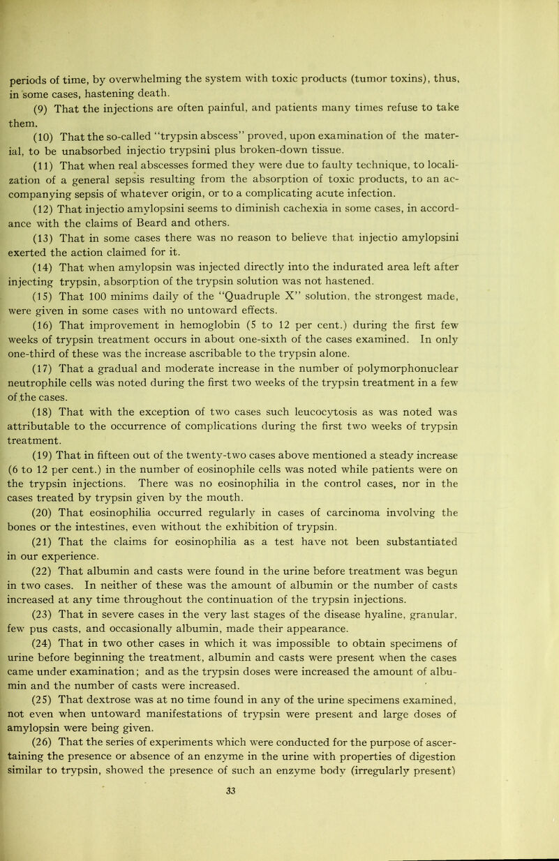 periods of time, by overwhelming the system with toxic products (tumor toxins), thus, in some cases, hastening death. (9) That the injections are often painful, and patients many times refuse to take them. (10) That the so-called “trypsin abscess” proved, upon examination of the mater- ial, to be unabsorbed injectio trypsini plus broken-down tissue. (11) That when real abscesses formed they were due to faulty technique, to locali- zation of a general sepsis resulting from the absorption of toxic products, to an ac- companying sepsis of whatever origin, or to a complicating acute infection. (12) That injectio amylopsini seems to diminish cachexia in some cases, in accord- ance with the claims of Beard and others. (13) That in some cases there was no reason to believe that injectio amylopsini exerted the action claimed for it. (14) That when amylopsin was injected directly into the indurated area left after injecting trypsin, absorption of the trypsin solution was not hastened. (15) That 100 minims daily of the “Quadruple X” solution, the strongest made, were given in some cases with no untoward effects. (16) That improvement in hemoglobin (5 to 12 per cent.) during the first few weeks of trypsin treatment occurs in about one-sixth of the cases examined. In only one-third of these was the increase ascribable to the trypsin alone. (17) That a gradual and moderate increase in the number of polymorphonuclear neutrophile cells was noted during the first two weeks of the trypsin treatment in a few of .the cases. (18) That with the exception of two cases such leucocytosis as was noted was attributable to the occurrence of complications during the first two weeks of trypsin treatment. (19) That in fifteen out of the twenty-two cases above mentioned a steady increase (6 to 12 per cent.) in the number of eosinophile cells was noted while patients were on the trypsin injections. There was no eosinophilia in the control cases, nor in the cases treated by trypsin given by the mouth. (20) That eosinophilia occurred regularly in cases of carcinoma involving the bones or the intestines, even without the exhibition of trypsin. (21) That the claims for eosinophilia as a test have not been substantiated in our experience. (22) That albumin and casts were found in the urine before treatment was begun in two cases. In neither of these was the amount of albumin or the number of casts increased at any time throughout the continuation of the trypsin injections. (23) That in severe cases in the very last stages of the disease hyaline, granular, few pus casts, and occasionally albumin, made their appearance. (24) That in two other cases in which it was impossible to obtain specimens of urine before beginning the treatment, albumin and casts were present when the cases came under examination; and as the trypsin doses wTere increased the amount of albu- min and the number of casts were increased. (25) That dextrose was at no time found in any of the urine specimens examined, not even when untoward manifestations of trypsin were present and large doses of amylopsin were being given. (26) That the series of experiments which were conducted for the purpose of ascer- taining the presence or absence of an enzyme in the urine with properties of digestion similar to trypsin, showed the presence of such an enzyme body (irregularly present)
