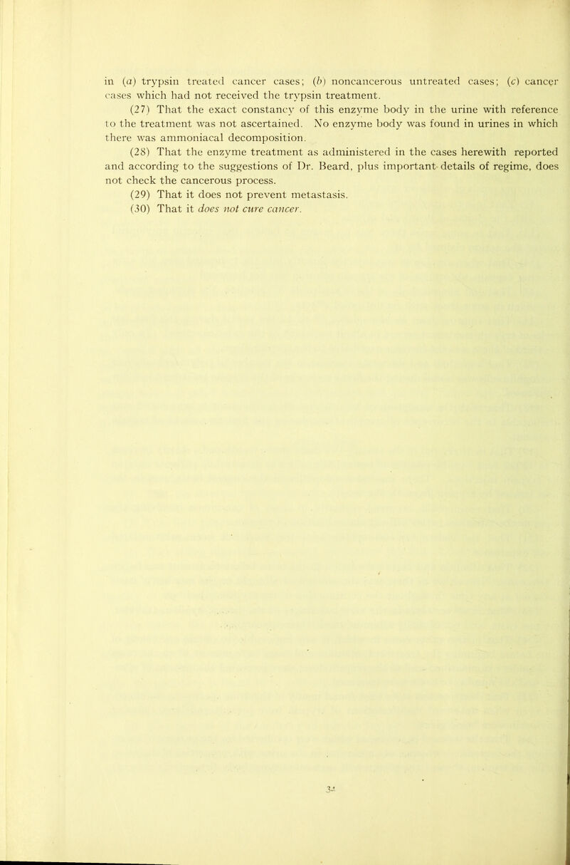in (a) trypsin treated cancer cases; (b) noncancerous untreated cases; (c) cancer cases which had not received the trypsin treatment. (27) That the exact constancy of this enzyme body in the urine with reference to the treatment was not ascertained. No enzyme body was found in urines in which there was ammoniacal decomposition. (28) That the enzyme treatment as administered in the cases herewith reported and according to the suggestions of Dr. Beard, plus important- details of regime, does not check the cancerous process. (29) That it does not prevent metastasis. (30) That it does not cure cancer. 3-1