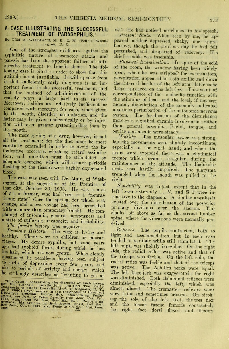 1909.] 373 THE VIRGINIA MEDICAL SEMI-MONTHLY. A CASE ILLUSTRATING THE SUCCESSFUL TREATMENT OF PARASYPHILIS* By TOM A. WILLIAMS, M. B., C. M. (Edin.), Wash- ington, D. C. One of the strongest evidences against the syphilitic nature of locomotor ataxia and ^ paresis has been the apparent failure of anti- specific treatment to benefit them. The fol- lowing case is cited in order to show that this attitude is not justifiable. It will appear from it that sufficiently early diagnosis is an im- portant factor in the successful treatment, and that the method of administration of the remedy plays a large part in its success. Moreover, iodides are relatively inefficient as compared with mercury; for each, when given by the mouth, disorders assimilation, and the latter may be given endermically or by injec- tion with even greater systemic effect than by the mouth. The mere giving of a drug, however, is not all the treatment; for the diet must be most carefully controlled in order to avoid the in- dicative processes which so retard assimila- tion; and nutrition must be stimulated by adequate exercise, which will secure periodic flushing of the tissues with highly oxygenated blood. The case was seen with Dr. Main, of Wash- ington, at the suggestion of Dr. Prentiss, of that city, October 30, 1908. He was a man of 54, a farmer, who had been in a “neuras- thenic state” since the spring, for which rest, change, and a sea voyage had been prescribed without more than temporary benefit. He com- plained of insomnia, general nervousness and a state of suffering, incapacity and irritability. The family history was negative. Previous History. His wife is living and healthy. There were no children or miscar- riages. He denies syphilis, but some years ago had typhoid fever, during which he lost his hair, which has now grown. When closely questioned he recollects having been subject to spells of depression every few years, and also to periods of activity and energy, which he strikingly describes as “wanting to get at seeFthf>d *^lr, c,onceriVq? the diagnosis of such cases DiajrnotiJ l £k contributions, entitled The EarL Jufy ?90qvfT>S?»fS D°rsa.lis (Arch- of Diagnosis, N. Y. miordex*he Diagnosis of Cerebra genesis see Pn*h Zt‘ mC^mcsA do)- Concerning- Patho- 1908 Aue- /fnH %nT<lTure% D°rsa.hs Jour. Med. Sci. treatment hi * »\ M.ed. Semi-Mo., do). Concerning Med.™our Oct 9 Tool T M<£‘ Record’ A$?n> and Brit 1909. ’ 1909, also Trans, of Tri-^ate Med.Asnn it.” He had noticed no change in his speech. Present State. When seen by me, he ap- peared neither depressed, shaky, nor appre- hensive, though the previous day he had felt perturbed* and despaired of recovery. His chief trouble was insomnia. Physical Examination. In spite of the cold of the room, the window having been widely open, when he was stripped'for examination, perspiration appeared in both axillae and down the internal border of the left arm; later some drops appeared on the left leg. This want of correspondence of the sudorific function with the stimulus of heat, and the local, if not seg- mental, distribution of the anomaly indicated a serious perturbation of the autonomic nervous system. The localization of the disturbance moreover, signified organic involvement rather than general toxemia. Facial, tongue, and ocular movements were steady. Motility. The muscular power was strong, but the movements were slightly incoordinate, especially in the right hand; and when the arms were extended there was a rhythmical tremor which became irregular during the maintenance of the attitude. The diadokoki- nesis was hardly impaired. The platysma trembled when the mouth was pulled to the right. Sensibility was intact except that in the left lower extremity L. V. and S 1 were in- sensitive to the diapason. A similar anesthesia existed over the distribution of the posterior primary divisions over the sacrum. This shaded off above as far as the second lumbar spine, where the vibrations were normally per- ceived. e Reflexes. The pupils contracted, both to light and accommodation, but in each case tended to re-dilate while still stimulated. The left pupil was slightly irregular. On the right side, the radial reflex was active and that of the triceps was feeble. On the left side, the radial reflex was feeble and that of the triceps was active. The Achilles jerks were equal. The left knee-jerk was exaggerated; the right was diminished. Both abdominal reflexes were diminished, especially the left, which was almost absent. The cremaster reflexes were very faint and sometimes crossed. On strok- ing the sole of the left foot, the toes flex and the tensor fasciae femoris contracted; the right foot dorsi flexed and flexion