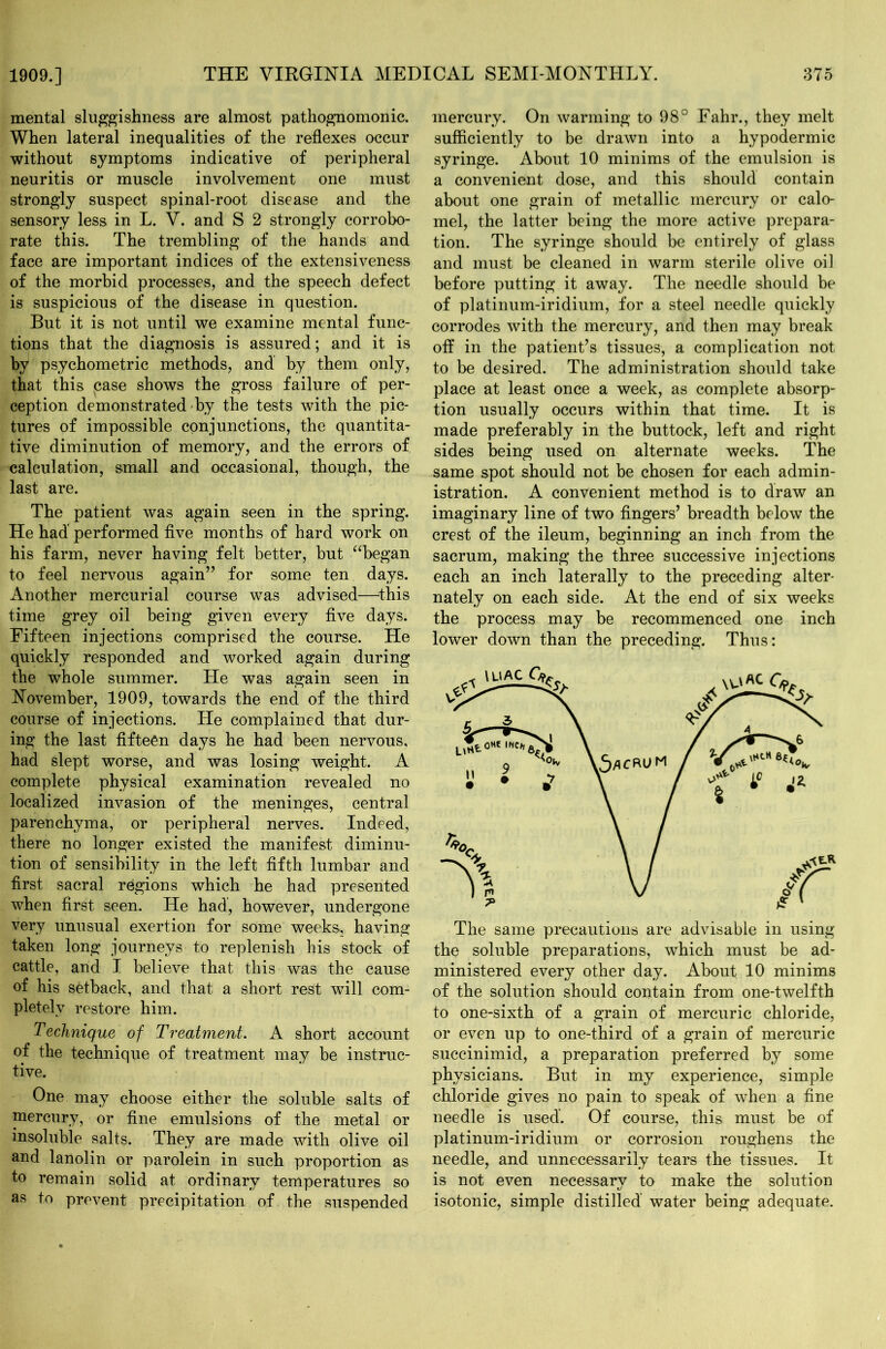 mental sluggishness are almost pathognomonic. When lateral inequalities of the reflexes occur without symptoms indicative of peripheral neuritis or muscle involvement one must strongly suspect spinal-root disease and the sensory less in L. V. and S 2 strongly corrobo- rate this. The trembling of the hands and face are important indices of the extensiveness of the morbid processes, and the speech defect is suspicious of the disease in question. But it is not until we examine mental func- tions that the diagnosis is assured; and it is by psychometric methods, and by them only, that this case shows the gross failure of per- ception demonstrated by the tests with the pic- tures of impossible conjunctions, the quantita- tive diminution of memory, and the errors of calculation, small and occasional, though, the last are. The patient was again seen in the spring. He had performed five months of hard work on his farm, never having felt better, but “began to feel nervous again” for some ten days. Another mercurial course was advised—this time grey oil being given every five days. Fifteen injections comprised the course. He quickly responded and worked again during the whole summer. He was again seen in November, 1909, towards the end of the third course of injections. He complained that dur- ing the last fifteen days he had been nervous, had slept worse, and was losing weight. A complete physical examination revealed no localized invasion of the meninges, central parenchyma, or peripheral nerves. Indeed, there no longer existed the manifest diminu- tion of sensibility in the left fifth lumbar and first sacral regions which he had presented when first seen. He had, however, undergone very unusual exertion for some weeks, having taken long journeys to replenish his stock of cattle, and I believe that this was the cause of his setback, and that a short rest will com- pletely restore him. Technique of Treatment. A short account of the technique of treatment may be instruc- tive. One may choose either the soluble salts of mercury, or fine emulsions of the metal or insoluble salts. They are made with olive oil and lanolin or parolein in such proportion as to remain solid at ordinary temperatures so as to prevent precipitation of the suspended mercury. On warming to 98° Fahr., they melt sufficiently to be drawn into a hypodermic syringe. About 10 minims of the emulsion is a convenient dose, and this should contain about one grain of metallic mercury or calo- mel, the latter being the more active prepara- tion. The syringe should be entirely of glass and must be cleaned in warm sterile olive oil before putting it away. The needle should be of platinum-iridium, for a steel needle quickly corrodes with the mercury, and then may break off in the patient’s tissues, a complication not to be desired. The administration should take place at least once a week, as complete absorp- tion usually occurs within that time. It is made preferably in the buttock, left and right sides being used on alternate weeks. The same spot should not be chosen for each admin- istration. A convenient method is to draw an imaginary line of two fingers’ breadth below the crest of the ileum, beginning an inch from the sacrum, making the three successive injections each an inch laterally to the preceding alter- nately on each side. At the end of six weeks the process may be recommenced one inch lower down than the preceding. Thus: The same precautions are advisable in using the soluble preparations, which must be ad- ministered every other day. About 10 minims of the solution should contain from one-twelfth to one-sixth of a grain of mercuric chloride, or even up to one-third of a grain of mercuric succinimid, a preparation preferred by some physicians. But in my experience, simple chloride gives no pain to speak of when a fine needle is used. Of course, this must be of platinum-iridium or corrosion roughens the needle, and unnecessarily tears the tissues. It is not even necessary to make the solution isotonic, simple distilled water being adequate.