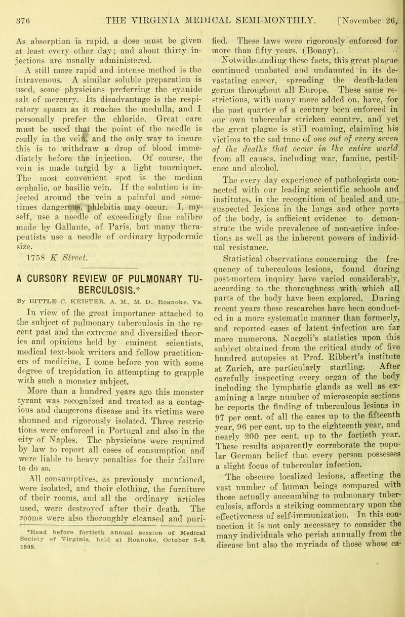 As absorption is rapid, a dose must be given at least every other day ; and about thirty in- jections are usually administered. A still more rapid and intense method is the intravenous. A similar soluble preparation is used, some physicians preferring the cyanide salt of mercury. Its disadvantage is the respi- ratory spasm as it reaches the medulla, and I personally prefer the chloride. Great care must be used that the point of the needle is really in the veih, and the only way to insure this is to withdraw a drop of blood imme- diately before the injection. Of course, the vein is made turgid by a light tourniquet. The most convenient spot is the median cephalic, or basilic vein. If the solution is in- jected around the vein a painful and some- times dangerous, phlebitis may occur. I, my- self, use a needle of exceedingly fine calibre made by Gallante, of Paris, but many thera- peutists use a needle of ordinary hypodermic size. 1758 K Street. A CURSORY REVIEW OF PULMONARY TU- BERCULOSIS.* By BITTLE C. KEISTER, A. M.( M. D., Roanoke, Va. In view of the great importance attached to the subject of pulmonary tuberculosis in the re- cent past and the extreme and diversified' theor- ies and opinions held by eminent scientists, medical text-book writers and fellow practition- ers of medicine, I come before you with some degree of trepidation in attempting to grapple with such a monster subject. More than a hundred years ago this monster tyrant was recognized and treated as a contag- ious and dangerous disease and its victims were shunned and rigorously isolated. Three restric- tions were enforced in Portugal and also in the city of Naples. The physicians were required by law to report all cases of consumption and’ were liable to heavy penalties for their failure to do so. All consumptives, as previously mentioned, were isolated, and their clothing, the furniture of their rooms, and all the ordinary articles used, were destroyed after their death. The rooms were also thoroughly cleansed and puri- *Read before fortieth annual session of Medical Society of Virginia, held at Roanoke, October 5-8, 1909. fied. These laws were rigorously enforced for more than fifty years. (Bonny). Notwithstanding these facts, this great plague continued unabated and undaunted in its de- vastating career, spreading the death-laden germs throughout all Europe. These same re- strictions, with many more added on, have, for the past quarter of a century been enforced in our own tubercular stricken country, and’ yet the great plague is still roaming, claiming his victims to the sad tune of one out of every seven of the deaths that occur in the entire world from all causes, including war, famine, pestil- ence and alcohol. The every day experience of pathologists con- nected with our leading scientific schools and’ institutes, in the recognition of healed and un- suspected lesions in the lungs and other parts of the body, is sufficient evidence to demon- strate the wide prevalence of non-active infec- tions as well as the inherent powers of individ- ual resistance. Statistical observations concerning the fre- quency of tuberculous lesions, found during post-mortem inquiry have varied considerably, according to the thoroughness with which all parts of the body have been explored. During recent years these researches have been conduct- ed in a more systematic manner than formerly, and reported cases of latent Infection are far more numerous. Naegeli’s statistics upon this subject obtained from the critical study of five hundred autopsies at Prof. Ribbert’s institute at Zurich, are particularly startling. After carefully inspecting every organ of the body including the lymphatic glands as well as ex- amining a large number of microscopic sections he reports the finding of tuberculous lesions in 97 per cent, of all the cases up to the fifteenth year, 96 per cent, up to the eighteenth year, and nearly 200 per cent, up to the fortieth year. These results apparently corroborate the popu- lar German belief that every person possesses a slight focus of tubercular infection. The obscure localized lesions, affecting the vast number of human beings compared with those actually succumbing to pulmonary tuber- culosis, affords a striking commentary upon the effectiveness of self-immunization. In this con- nection it is not only necessary to consider the many individuals who perish annually from the disease but also the myriads of those whose ca-