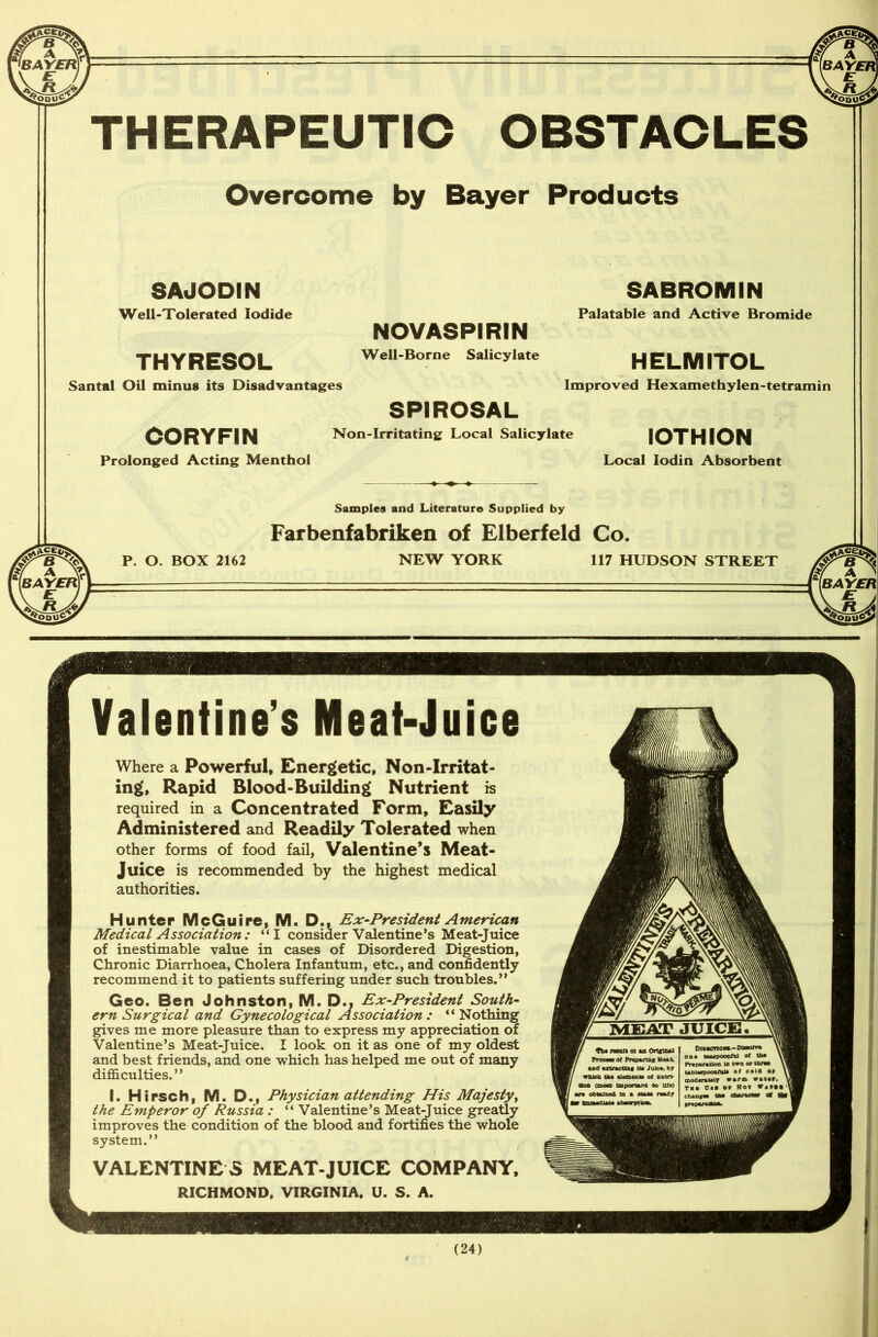 THERAPEUTIC OBSTACLES Overcome by Bayer Products SAJODIN Well-Tolerated Iodide NOVASPIRIN THY RESOL. Well-Borne Salicylate Santal Oil minus its Disadvantages SPIROSAL CORYFIN Non-Irritating Local Salicylate Prolonged Acting Menthol SABROMIN Palatable and Active Bromide HELMITOL Improved Hexamethylen-tetramin IOTHION Local Iodin Absorbent P. O. BOX 2162 Samples and Literature Supplied by Farbenfabriken of Elberfeld Co. NEW YORK 117 HUDSON STREET Valentine’s Meat-Juice Where a Powerful, Energetic, Non-Irritat- ing, Rapid Blood-Building Nutrient is required in a Concentrated Form, Easily Administered and Readily Tolerated when other forms of food fail, Valentine’s Meat- Juice is recommended by the highest medical authorities. Hunter McGuire, M. D., Ex-President American Medical Association : “I consider Valentine’s Meat-Juice of inestimable value in cases of Disordered Digestion, Chronic Diarrhoea, Cholera Infantum, etc., and confidently recommend it to patients suffering under such troubles.” Geo. Ben Johnston, M. D.. Ex-President South- ern Surgical and Gynecological Association: “Nothing gives me more pleasure than to express my appreciation of Valentine’s Meat-Juice. I look on it as one of my oldest and best friends, and one which has helped me out of many difficulties. ” I. Hirsch, M. D., Physician attending His Majesty, the Emperor of Russia : “ Valentine’s Meat-Juice greatly improves the condition of the blood and fortifies the whole system.” VALENTINES MEAT-JUICE COMPANY. RICHMOND. VIRGINIA, U. S. A. MEAT JUICE, AblMpoonful* of eolO so6«r»M)y warm viler, rat Ota or Hot fatll (24)