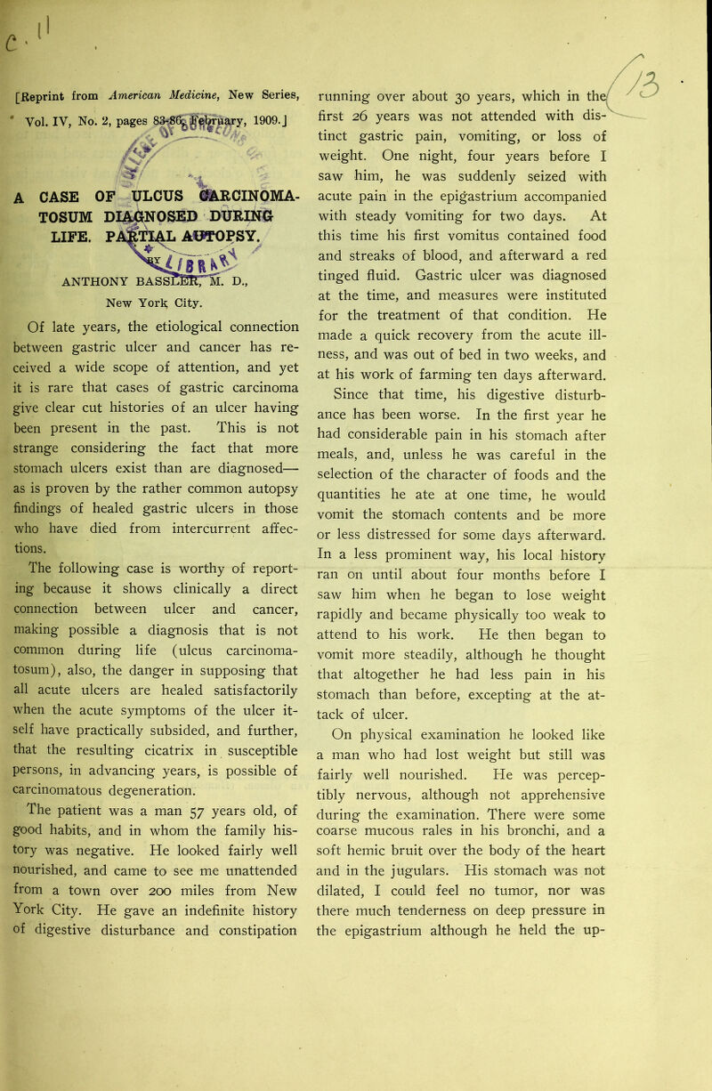 [Reprint from American Medicine, New Series, ’ Vol. IV, No. 2, pages 83*^6^ J^uajy, 1909. J A CASE OF ULCUS i^RCINOMA- TOSUM DI^NOSED DURING LIFE. PiS^TI^L AUSTOPSY. SIY BASSraiCM. D., ANTHONY New York; City. Of late years, the etiological connection between gastric ulcer and cancer has re- ceived a wide scope of attention, and yet it is rare that cases of gastric carcinoma give clear cut histories of an ulcer having been present in the past. This is not strange considering the fact that more stomach ulcers exist than are diagnosed— as is proven by the rather common autopsy findings of healed gastric ulcers in those who have died from intercurrent affec- tions. The following case is worthy of report- ing because it shows clinically a direct connection between ulcer and cancer, making possible a diagnosis that is not common during life (ulcus carcinoma- tosum), also, the danger in supposing that all acute ulcers are healed satisfactorily when the acute symptoms of the ulcer it- self have practically subsided, and further, that the resulting cicatrix in susceptible persons, in advancing years, is possible of carcinomatous degeneration. The patient was a man 57 years old, of good habits, and in whom the family his- tory was negative. He looked fairly well nourished, and came to see me unattended from a town over 200 miles from New York City. He gave an indefinite history of digestive disturbance and constipation running over about 30 years, which in first 26 years was not attended with tinct gastric pain, vomiting, or loss of weight. One night, four years before I saw him, he was suddenly seized with acute pain in the epigastrium accompanied with steady Vomiting for two days. At this time his first vomitus contained food and streaks of blood, and afterward a red tinged fluid. Gastric ulcer was diagnosed at the time, and measures were instituted for the treatment of that condition. He made a quick recovery from the acute ill- ness, and was out of bed in two weeks, and at his work of farming ten days afterward. Since that time, his digestive disturb- ance has been worse. In the first year he had considerable pain in his stomach after meals, and, unless he was careful in the selection of the character of foods and the quantities he ate at one time, he would vomit the stomach contents and be more or less distressed for some days afterward. In a less prominent way, his local history ran on until about four months before I saw him when he began to lose weight rapidly and became physically too weak to attend to his work. He then began to vomit more steadily, although he thought that altogether he had less pain in his stomach than before, excepting at the at- tack of ulcer. On physical examination he looked like a man who had lost weight but still was fairly well nourished. He was percep- tibly nervous, although not apprehensive during the examination. There were some coarse mucous rales in his bronchi, and a soft hemic bruit over the body of the heart and in the jugulars. His stomach was not dilated, I could feel no tumor, nor was there much tenderness on deep pressure in the epigastrium although he held the up-