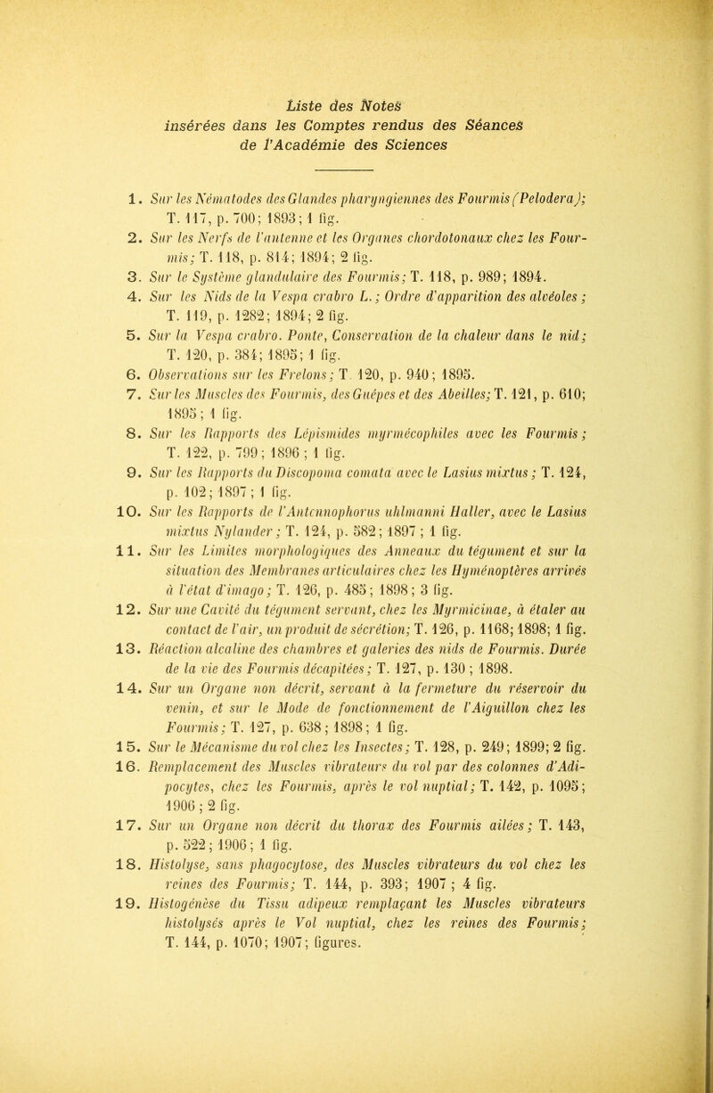 Liste des NoteB inserees dans les Comptes rendus des Stances de VAcad6mie des Sciences 1. Stir les Nematodes des Glandes pharyngiennes des Four mis (Pelodera); T. 117, p. 700; 1893;! fig. 2. Sar les Nerfs de Vantenne et les Organes cliordotonaux cJiez les Four- mis; T. 118, p. 814; 1894; 2 lig. 3. Stir le Systeme glamlulaire des Fourmis; T. 118, p. 989; 1894. 4. Sur les Nids de In Vespa crabro L. ; Ordre d'apparition des alveoles; T. 119, p. 1282; 1894; 2 fig. 5. Sur la Vespa crabro. Ponte, Conservation de la chaleur dans le nid; T. 120, p. 384; 1895; 1 fig. 6. Observations sur les Frelons; T. 120, p. 940; 1895. 7. Sur les Muscles des Fourmis, des Guepes et des Abeilles; T. 121, p. 610; 1895; 1 fig. 8. Sur les Pxapports des Lepismides myrmecophiles avec les Fourmis; T. 122, p. 799; 1896; 1 fig. 9. Sur les Rapports du Discopoma comata avec le Lasius mixtus; T. 124, p. 102; 1897; 1 (ig. 10. Sur les Rapports de VAntcnnophorus uhlmanni Haller, avec le Lasius mixtus Nylander; T. 124, p. 582; 1897 ; 1 fig. 11. Sur les Limiles morphologiques des Anneaux du tegument et sur la situation des Membranes articulaires chez les Hymenopleres arrives d I'etat d'imago; T. 126, p. 485; 1898; 3 (ig. 12. Sur line Cavite du tegument servant, chez les Myrmicinae, d etaler au contact de Fair, un produit de secretion; T. 126, p. 1168; 1898; 1 fig. 13. Reaction alcaline des chambres et galeries des nids de Fourmis. Duree de la vie des Fourmis decapitees; T. 127, p. 130 ; 1898. 14. Sur un Organe non decrit, servant d la fermeture du reservoir du venin, et sur le Mode de fonctionnement de VAiguillon chez les Fourmis; T. 127, p. 638; 1898; 1 fig. 15. Sur le Mecanisme duvol chez les Insectes; T. 128, p. 249; 1899; 2 fig. 16. Remplacement des Muscles vibrateurs du vol par des colonnes d’Adi- pocytes, chez les Fourmis, apres le vol nuptial; T. 142, p. 1095; 1906; 2 fig. 17. Sur un Organe non decrit du thorax des Fourmis ailees; T. 143, p. 522; 1906; 1 fig. 18. Histolyse, sans phagocytose, des Muscles vibrateurs du vol chez les reines des Fourmis; T. 144, p. 393; 1907 ; 4 fig. 19. Histogenese du Tissu adipeux rempluQant les Muscles vibrateurs histolyses apres le Vol nuptial, chez les reines des Fourmis; T. 144, p. 1070; 1907; figures.