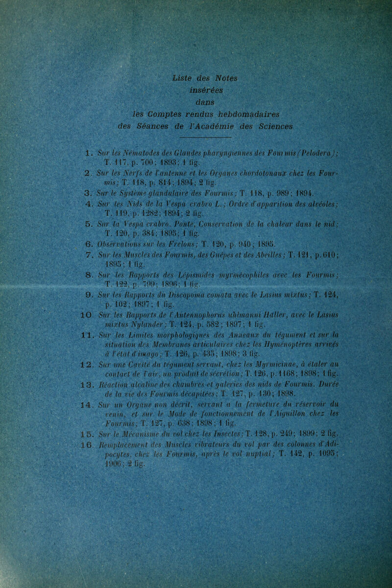 insérées dans les Comptes rendus hebdomadaires des Séances de l'Académie des Sciences 1. Sur les Nématodes des Glandes pharyngiennes des Fourmis (PeloderaJ; T. 117, p. 700; 1893; 1 fïg. 2. Sur les Nerfs de l'antenne et les Organes chor dot on aux chez les Four- mis; T. 118, p. 814;.1894; 2 fig. 3. Sur le Système glandulaire des Fourmis; T. 118, p. 989; 1894. 4. Sur les Nids de la Vespa crabro L.; Ordre d'apparition des alvéoles; T. 119, p.1282;1894;2 fig. 5. Sur la Vespa crabro. Ponte, Conservation de la chaleur dans le nid: T. 120, p. 384; 1893; 1 fig. 6. Observations sur les Frelons; T. 120, p. 940; 1895. 7. Sur les Muscles des Fourmis, des Guêpes et des Abeilles; T. 121, p. 610 ; 1895; 1 fig. 8. Sur les Rapports des Lêpismides niyrmécophiles avec les Fourmis; T, 122, p 799; 1896; 1 fig. 9. Sur les Rapports du Discopoma comata avec le Lasius mixtus; T. 124, p. 102 ; 1897 ; 1 fig. Sur les Rapports de l'Antennophorus uhlmanni Haller, avec le Lasius mixtus Nylander; T. 124, p. 582 ; 1897 ; 1 fig. Sur les Limites morphologiques des Anneaux du tégument et sur la situation des Membranes articulaires chez les Hyménoptères arrivés Sur une Cavité du tégument servant, chez les Myrmicinae, à étaler au contact de l'air, un produit de sécrétion; T. 126, p. 1168; 1898; 1 fig. Réaction alcaline des chambres et galeries des nids de Fourmis. Durée de la vie des Fourmis décapitées; T. 127, p. 130 ; 1898. Sur un Organe non décrit, servant a la fermeture du réservoir du venin, et sur le Mode de fonctionnement de l'Aiguillon chez les Fourmis; T. 127, p. 638; 1898 ; 1 fig. Sur le Mécanisme du vol chez les Insectes; T. 128, p. 249; 1899; 2 fig. Remplacement des Muscles vibrateurs du vol par des colonnes d’Adi- pocytes, chez les Fourmis, après le vol nuptial; T. 142, p. 1095; 1906 ; 2 fig. 10