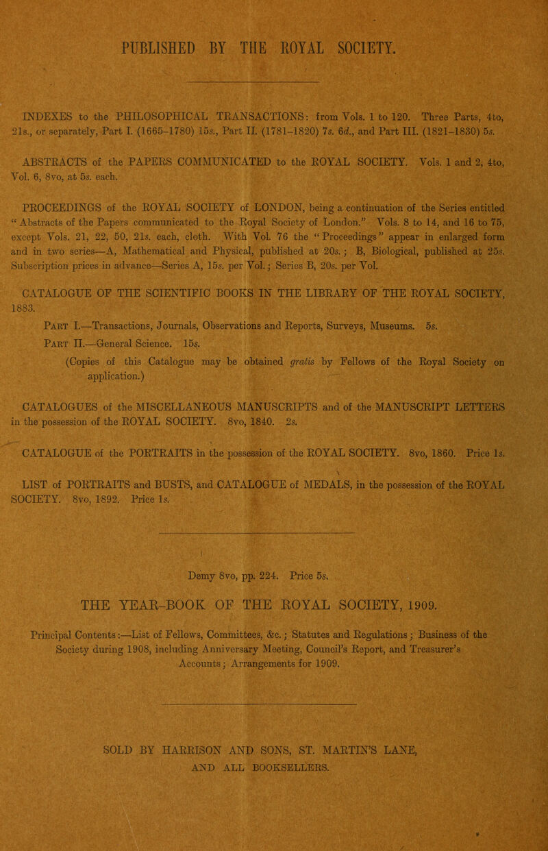 PUBLISHED BY THE EOYAL SOCIETY. INDEXES to the PHILOSOPHICAL TRANSACTIONS; from Vols. 1 to 120. Three Parts, 4to, 21s., or separately, Part I. (1665-1780) 15s., Part II. (1781-1820) 7s. 6<^., and Part III. (1821-1830) 5s. ABSTEACTS of the PAPERS COMMUNICATED to the EOYAL SOCIETY. Vols. 1 and 2, 4to, Vol. 6, 8VO, at 5s. each. PROCEEDINGS of the EOYAL SOCIETY of LONDON, being a continuation of the Series entitled “ Abstracts of the Papers communicated to the Royal Society of London.” Vols. 8 to 14, and 16 to 75, except Vols. 21, 22, 50, 21s. each, cloth. .With Vol. 76 the “Proceedings” appear in enlarged form and in two series—A, Mathematical and Physical, published att20s.; B, Biological, published at 25s. Subscription prices in advance—Series A, 15s. per Vol.; Series B, 20s. per Vol. CATALOGUE OF THE SCIENTIFIC BOOKS IN THE LIBRARY OF THE ROYAL SOCIETY, 1883. Part I.—Transactions, Journals, Observations and Reports, Surveys, Museums. 5s. Part II.—General Science. 15s. (Copies of this Catalogue may be obtained gratis by Fellows of the Royal Society on application.) CATALOGUES of the MISCELLANEOUS MANUSCRIPTS and of the MANUSCRIPT LETTERS in the possession of the ROYAL SOCIETY. 8vo, 1840. 2s. CATALOGUE of the PORTRAITS in the possession of the ROYAL SOCIETY. 8vo, 1860. Price Is. LIST of PORTRAITS and BUSTS, and CATALOGUE of MEDALS, in the possession of the ROYAL SOCIETY. 8vo, 1892. Price Is.  Demy 8VO, pp. 224. Price 5s. THE YEAE-BOOK OF THE EOYAL SOCIETY, 1909. Principal Contents:—List of Fellows, Committees, &c.; Statutes and Regulations; Business of the Society during 1908, including Anniversary Meeting, Council’s Report, and Treasurer’s Accounts; Arrangements for 1909. SOLD BY HARRISON AND SONS, ST. MARTIN’S LANE, AND ALL BOOKSELLERS.