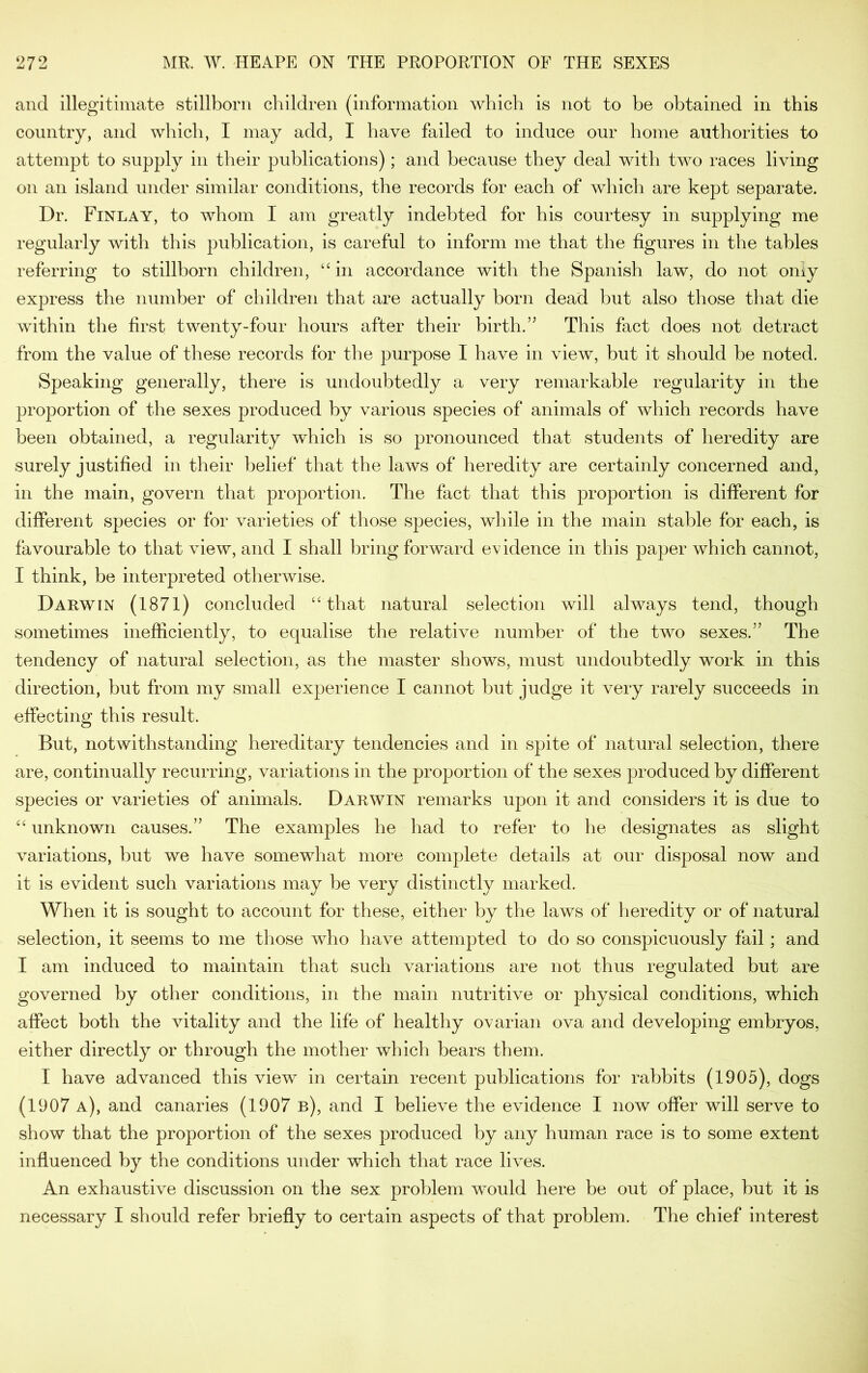 and illegitimate stillborn children (information which is not to be obtained in this country, and which, I may add, I have failed to induce our home authorities to attempt to supply in their publications); and because they deal with two races living on an island under similar conditions, the records for each of which are kept separate. Dr. Finlay, to whom 1 am greatly indebted for his courtesy in supplying me regularly with this publication, is careful to inform me that the figures in the tables referring to stillborn children, in accordance with the Spanish law, do not oniy express the number of children that are actually born dead but also those that die within the first twenty-four hours after their birth.” This fact does not detract from the value of these records for the purpose I have in view, but it should be noted. Speaking generally, there is undoubtedly a very remarkable regularity in the proportion of the sexes produced by various species of animals of which records have been obtained, a regularity which is so pronounced that students of heredity are surely justified in their belief that the laws of heredity are certainly concerned and, in the main, govern that proportion. The fact that this proportion is different for different species or for varieties of those species, while in the main stable for each, is favourable to that view, and I shall bring forward evidence in this paper which cannot, I think, be interpreted otherwise. Darwin (1871) concluded “that natural selection will always tend, though sometimes inefficiently, to equalise the relative number of the two sexes.” The tendency of natural selection, as the master shows, must undoubtedly work in this direction, but from my small experience I cannot but judge it very rarely succeeds in effecting this result. But, notwithstanding hereditary tendencies and in spite of natural selection, there are, continually recurring, variations in the proportion of the sexes produced by different species or varieties of animals. Darwin remarks upon it and considers it is due to “ unknown causes.” The examples he had to refer to he designates as slight variations, but we have somewhat more complete details at our disposal now and it is evident such variations may be very distinctly marked. When it is sought to account for these, either by the laws of heredity or of natural selection, it seems to me those who have attempted to do so conspicuously fail; and I am induced to maintain that such variations are not thus regulated but are governed by other conditions, in the main nutritive or physical conditions, which affect both the vitality and the life of healthy ovarian ova and developing embryos, either directly or through the mother which bears them. I have advanced this view in certain recent publications for rabbits (1905), dogs (1907 a), and canaries (1907 b), and I believe the evidence I now offer will serve to show that the proportion of the sexes produced by any human race is to some extent influenced by the conditions under which that race lives. An exhaustive discussion on the sex problem would here be out of place, but it is necessary I should refer briefly to certain aspects of that problem. The chief interest