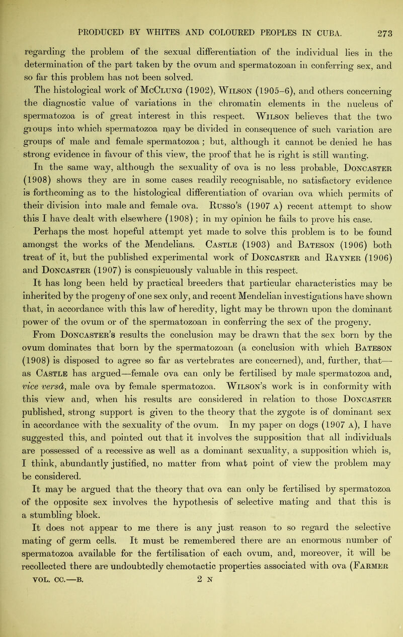 regarding the problem of the sexual differentiation of the individual lies in the determination of the part taken by the ovum and spermatozoan in conferring sex, and so far this problem has not been solved. The histological work of McClung (1902), Wilson (1905-6), and others concerning the diagnostic value of variations in the chromatin elements in the nucleus of spermatozoa is of great interest in this respect. Wilson believes that the two gioups into which spermatozoa may he divided in consequence of such variation are groups of male and female spermatozoa ; but, although it cannot be denied he has strong evidence in favour of this view, the proof that he is right is still wanting. In the same way, although the sexuality of ova is no less probable, Doncaster (1908) shows they are in some cases readily recognisable, no satisfactory evidence is forthcoming as to the histological differentiation of ovarian ova which permits of their division into male and female ova. Husso’s (1907 a) recent attempt to show this I have dealt with elsewhere (1908); in my opinion he fails to prove his case. Perhaps the most hopeful attempt yet made to solve this problem is to be found amongst the works of the Mendelians. Castle (1903) and Bateson (1906) both treat of it, but the published experimental work of Doncaster and Bayner (1906) and Doncaster (1907) is conspicuously valuable in this respect. It has long been held by practical breeders that particular characteristics may be inherited by the progeny of one sex only, and recent Mendelian investigations have shown that, in accordance with this law of heredity, light may be thrown upon the dominant power of the ovum or of the spermatozoan in conferring the sex of the progeny. From Doncaster’s results the conclusion may be drawn that the sex horn by the ovum dominates that born by the spermatozoan (a conclusion with which Bateson (1908) is disposed to agree so far as vertebrates are concerned), and, further, that— as Castle has argued—female ova can only be fertilised by male spermatozoa and, vice versd, male ova by female spermatozoa. Wilson’s work is in conformity with this view and, when his results are considered in relation to those Doncaster published, strong support is given to the theory that the zygote is of dominant sex in accordance with the sexuality of the ovum. In my paper on dogs (1907 a), I have suggested this, and pointed out that it involves the supposition that all individuals are possessed of a recessive as well as a dominant sexuality, a supposition which is, I think, abundantly justified, no matter from what point of view the problem may be considered. It may be argued that the theory that ova can only be fertilised by spermatozoa of the opposite sex involves the hypothesis of selective mating and that this is a stumbling block. It does not appear to me there is any just reason to so regard the selective mating of germ cells. It must be remembered there are an enormous number of spermatozoa available for the fertilisation of each ovum, and, moreover, it will be recollected there are undoubtedly chemotactic properties associated with ova (Farmer VOL. CC.—B. 2 N