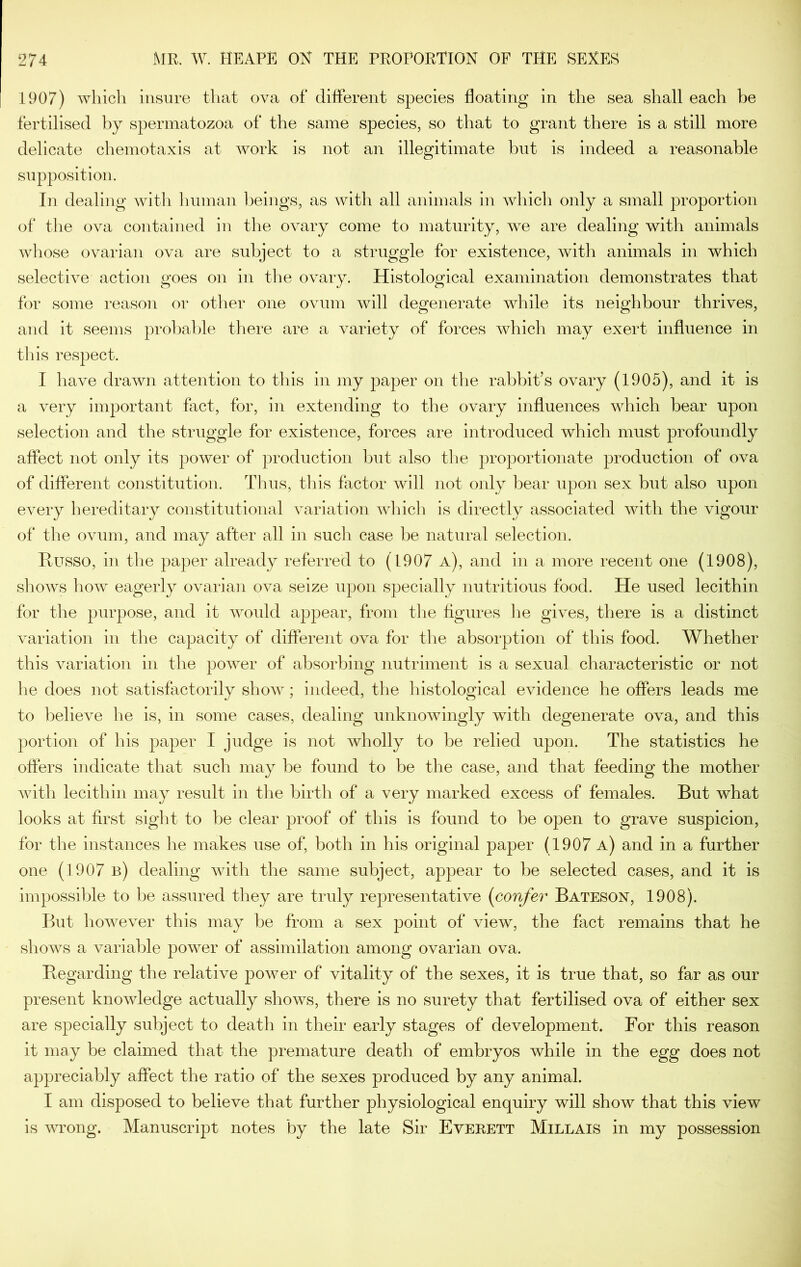 1907) whicli insure that ova of different species floating in the sea shall each be fertilised by spermatozoa of the same species, so that to grant there is a still more delicate chemotaxis at work is not an illegitimate but is indeed a reasonable supposition. In dealing witli Iniman beings, as with all animals in which only a small proportion of tlie ova contained in the ovary come to maturity, we are dealing with animals whose ovarian ova are subject to a struggle for existence, with animals in which selective action goes on in the ovary. Histological examination demonstrates that for some reason or other one ovum will degenerate while its neighbour thrives, and it seems probable there are a variety of forces which may exert influence in tins respect. I have drawn attention to this in my paper on the rabbit’s ovary (1905), and it is a very important fact, for, in extending to the ovary influences which bear upon selection and the struggle for existence, forces are introduced which must profoundly affect not only its power of production but also the proportionate production of ova of different constitution. Thus, tins factor will not only bear upon sex but also upon every hereditary constitutional variation which is directly associated with the vigour of the ovum, and may after all in such case be natural selection. Russo, in the paper already referred to ( 1907 a), and in a more recent one (1908), shows how eagerly ovarian ova seize upon specially nutritious food. He used lecithin for the purpose, and it would appear, from the figures lie gives, there is a distinct variation in the capacity of different ova for tlie absorption of this food. Whether this variation in the power of absorbing nutriment is a sexual characteristic or not he does not satisfactorily show; indeed, the histological evidence he offers leads me to believe he is, in some cases, dealing unknowingly with degenerate ova, and this portion of his paper I judge is not wholly to be relied upon. The statistics he offers indicate that such may be found to be the case, and that feeding the mother with lecithin may residt in the birth of a very marked excess of females. But what looks at first siglit to be clear proof of this is found to be open to grave suspicion, for the instances he makes use of, both in his original j3aper (1907 a) and in a further one (1907 b) dealing with the same subject, appear to be selected cases, and it is impossible to be assured they are truly representative (confer Bateson, 1908). But however this may be from a sex point of view, the fact remains that he shows a variable power of assimilation among ovarian ova. Regarding the relative power of vitality of the sexes, it is true that, so far as our present knowledge actually shows, there is no surety that fertilised ova of either sex are specially subject to death in their early stages of development. For this reason it may be claimed that the premature death of embryos while in the egg does not appreciably affect the ratio of the sexes produced by any animal. I am disposed to believe that further physiological enquiry will show that this view is wrong. Manuscript notes by the late Sir Everett Millais in my possession