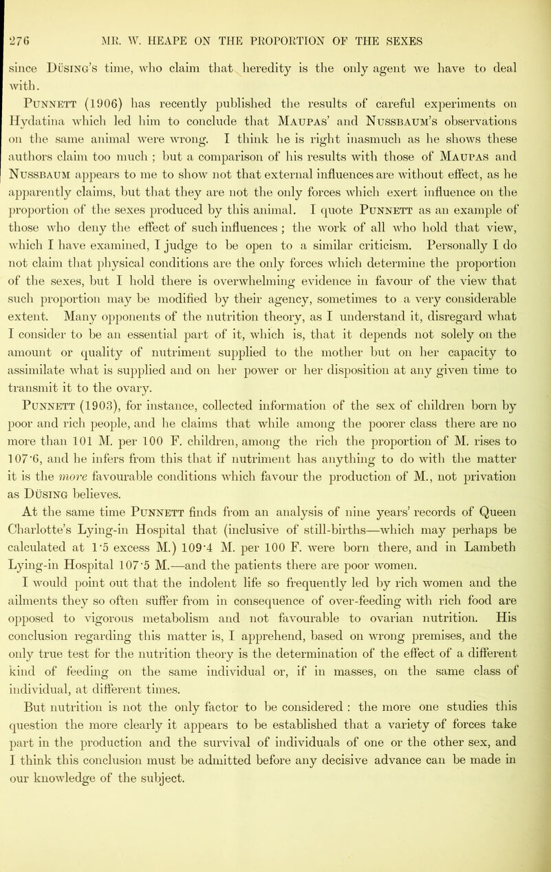 since Dusing’s time, who claim that heredity is the only agent we have to deal with. PuNNETT (1906) has recently published the results of careful experiments on Hydatina which led him to conclude that Maupas’ and Nussbaum’s observations on tlie same animal were wrong. I think he is right inasmuch as he shows these authors claim too much ; hut a comparison of his results with those of Maupas and Nussbaum appears to me to show not that external influences are without effect, as he apparently claims, but that they are not the only forces which exert influence on the proportion of the sexes produced by this animal. I quote Punnett as an example of those who deny the effect of such influences ; the work of all who hold that view, which I have examined, I judge to be open to a similar criticism. Personally I do not claim that physical conditions are the only forces which determine the proportion of the sexes, but I hold there is overwhelming evidence in favour of the view that such proportion may be modified by their agency, sometimes to a very considerable extent. Many opponents of the nutrition theory, as I understand it, disregard what I consider to be an essential part of it, which is, that it depends not solely on the amount or quality of nutriment supplied to the mother but on her capacity to assimilate what is supplied and on her power or her disposition at any given time to transmit it to the ovary. Punnett (1903), for instance, collected information of the sex of children born by poor and rich people, and he claims that while among the poorer class there are no more than 101 M. j)er 100 F. children, among the rich the proportion of M. rises to 107*6, and he infers from this that if nutriment has anything to do with the matter it is the more favourable conditions which favour the production of M., not privation as Busing believes. At the same time Punnett finds from an analysis of nine years’ records of Queen Charlotte’s Lying-in Hospital that (inclusive of still-births—which may perhaps be calculated at 1*5 excess M.) 109*4 M. per 100 F. were born there, and in Lambeth Lying-in Hospital 107*5 M.—and the patients there are poor women. I would point out that the indolent life so frequently led by rich women and the ailments they so often suffer from in consequence of over-feeding with rich food are opposed to vigorous metabolism and not favourable to ovarian nutrition. His conclusion regarding this matter is, I apprehend, based on wrong premises, and the only true test for the nutrition theory is the determination of the effect of a different kind of feeding on the same individual or, if in masses, on the same class of individual, at different times. But nutrition is not the only factor to be considered : the more one studies this question the more clearly it appears to be established that a variety of forces take part in the production and the survival of individuals of one or the other sex, and I think this conclusion must be admitted before any decisive advance can be made in our knowledge of the subject.