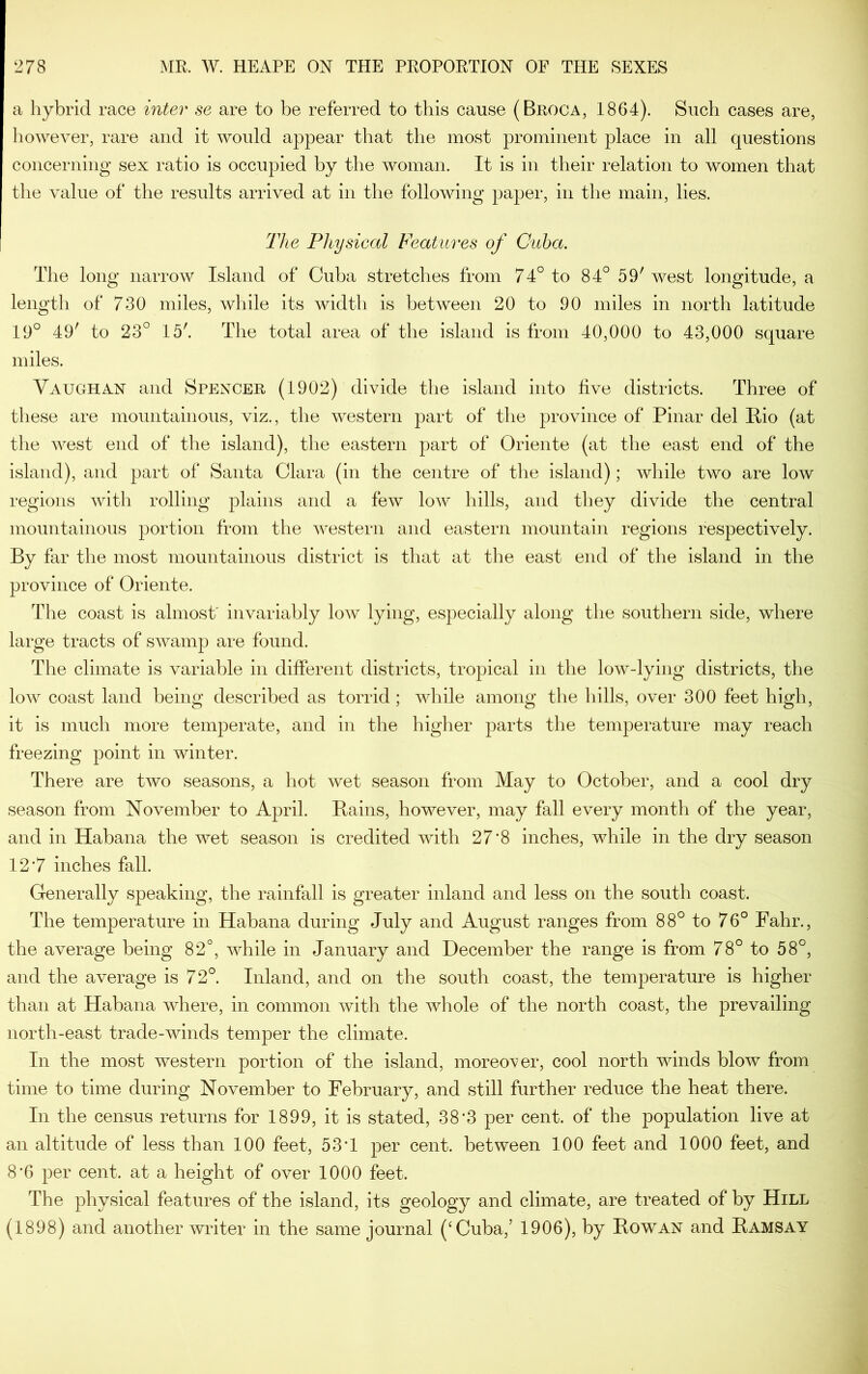 a hybrid race inter se are to be referred to this cause (Broca, 1864). Such cases are, however, rare and it would appear that the most prominent place in all questions concerning sex ratio is occupied by the woman. It is in their relation to women that the value of the results arrived at in the following paper, in the main, lies. The Physical Features of Cuba. The long narrow Island of Cuba stretches from 74° to 84° 59' west longitude, a length of 730 miles, while its width is between 20 to 90 miles in north latitude 19° 49' to 23° 15'. The total area of the island is from 40,000 to 43,000 square miles. Yaughan and Spencer (1902) divide the island into live districts. Three of these are mountainous, viz., the western part of the province of Pinar del Rio (at the west end of the island), the eastern part of Oriente (at the east end of the island), and part of Santa Clara (in the centre of the island); while two are low regions with rolling plains and a few low hills, and they divide the central mountainous portion from the western and eastern mountain regions respectively. By far the most mountainous district is that at the east end of the island in the province of Oriente. The coast is almost' invariably low lying, especially along the southern side, where large tracts of swamp are found. The climate is variable in different districts, tropical in the low-lying districts, the low coast land being described as torrid; while among the hills, over 300 feet high, it is much more temperate, and in the higher parts the temperature may reach freezing point in winter. There are two seasons, a hot wet season from May to October, and a cool dry season from November to April. Rains, however, may fall every month of the year, and in Habana the wet season is credited with 27'8 inches, while in the dry season 12*7 inches fall. Generally speaking, the rainfall is greater inland and less on the south coast. The temperature in Habana during July and August ranges from 88° to 76° Fahr., the average being 82°, while in January and December the range is from 78° to 58°, and the average is 72°. Inland, and on the south coast, the temperature is higher than at Habana where, in common with the whole of the north coast, the prevailing north-east trade-winds temper the climate. In the most western portion of the island, moreover, cool north winds blow from time to time during November to February, and still further reduce the heat there. In the census returns for 1899, it is stated, 38*3 per cent, of the population live at an altitude of less than 100 feet, 53T per cent, between 100 feet and 1000 feet, and 8*6 per cent, at a height of over 1000 feet. The physical features of the island, its geology and climate, are treated of by Hill (1898) and another writer in the same journal (‘Cuba,’ 1906), by Rowan and Ramsay