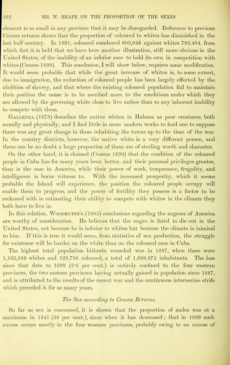 element is so small in any province that it may be disregarded. Keference to previous Census returns shoAvs that the proportion of coloured to whites has diminished in the last half century. In 1861, coloured numbered 603,046 against whites 793,484, from Avhich fact it is held that we have here another illustration, still more obvious in the United States, of the inability of an inferior race to hold its own in competition with whites (Census 1899). This conclusion, I will show below, requires some modification. It AAmuld seem probable that while the great increase of whites is, to some extent, due to immigration, the reduction of coloured people has been largely effected by the abolition of slavery, and that where the existing coloured population fail to maintain their position the cause is to be ascribed more to the conditions under which they are alloAved by the governing white class to live rather than to any inherent inability to compete with them. Gallenza (1873) describes the native whites in Habana as poor creatures, both morally and physically, and I find little in more modern works to lead one to suppose there Avas any great change in those inhabiting the towns up to the time of the war. In the country districts, however, the native Avhite is a very different person, and there can he no doubt a large proportion of them are of sterling worth and character. On the other hand, it is claimed (Census 1899) that the condition of the coloured people in Cuba has for many years been better, and their personal privileges greater, than is the case in America, Avhile their power of Avork, temperance, frugality, and intelligence is borne Avitness to. With the increased prosperity, which it seems probable the Island will experience, the position the coloured people occupy will enable them to progress, and the poAA^er of fertility they possess is a factor to be reckoned Avith in estimating their ability to compete Avith whites in the climate they both have to live in. In this relation, Woodruffe’s (1905) conclusions regarding the negroes of America are AAnrthy of consideration. He believes that the negro is fated to die out in the United States, not because he is inferior to AAdiites but because the climate is inimical to him. If this is true it AAmuld seem, from statistics of sex production, the struggle for existence aauII be harder on the white than on the coloured race in Cuba. The highest total population hitherto recorded was in 1887, when there were 1,102,889 whites and 528,798 coloured, a total of 1,609,075 inhabitants. The loss since that date to 1899 (3*6 per cent.) is entirely confined to the four western proAunces, the two eastern provinces having actually gained in population since 1887, and is attributed to the results of the recent AAnr and the continuous internecine strife Avhich preceded it for so many years. The Sex according to Census Returns. So far as sex is concerned, it is shown that the proportion of males was at a maximum in 1841 (58 per cent.), since when it has decreased ; that in 1899 such excess occurs mostly in the four western provinces, probably owing to an excess of