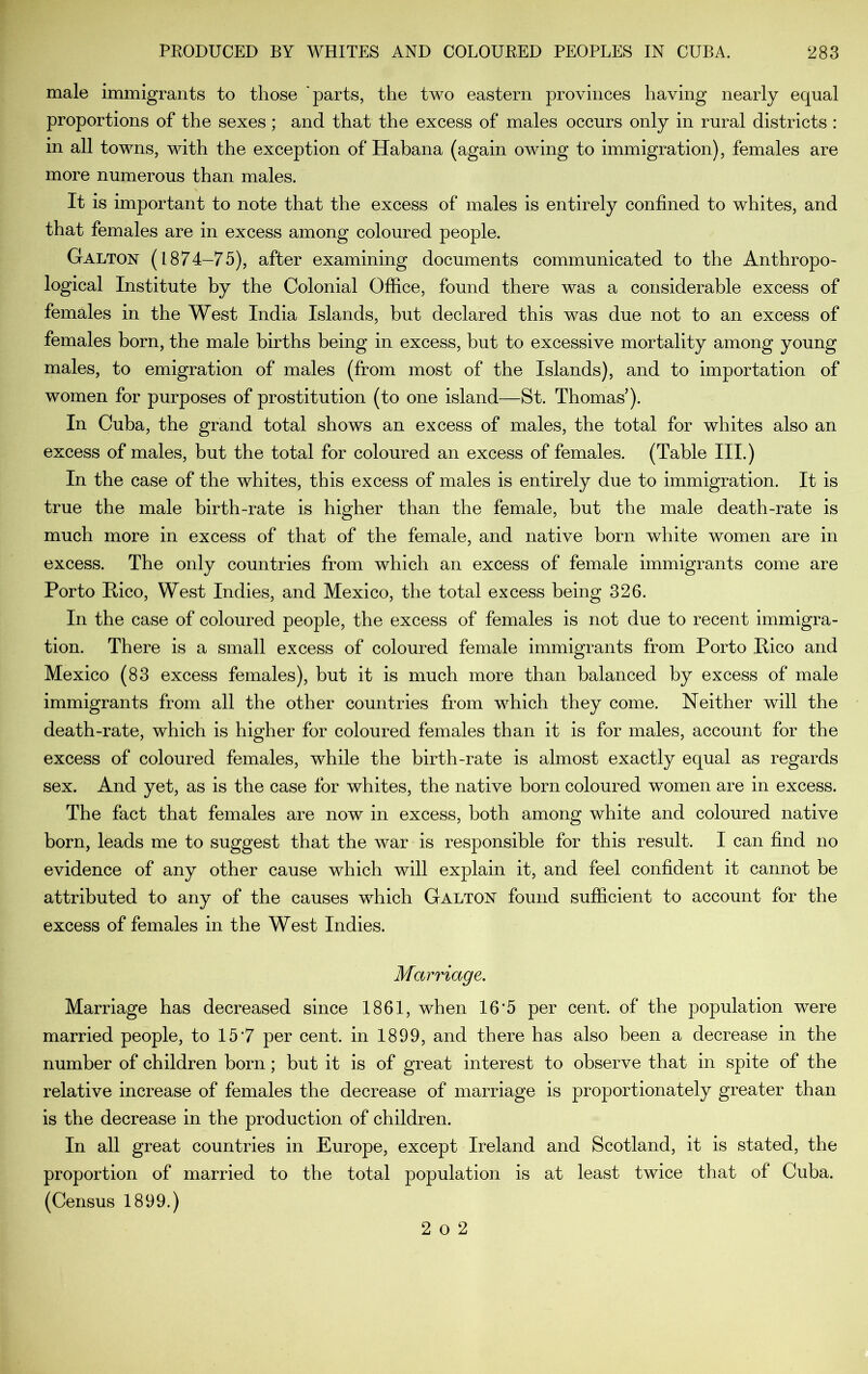 male immigrants to those 'parts, the two eastern provinces having nearly equal proportions of the sexes ; and that the excess of males occurs only in rural districts : in all towns, with the exception of Habana (again owing to immigration), females are more numerous than males. It is important to note that the excess of males is entirely confined to whites, and that females are in excess among coloured people. Galton (1874-75), after examining documents communicated to the Anthropo- logical Institute by the Colonial Office, found there was a considerable excess of females in the West India Islands, but declared this was due not to an excess of females born, the male births being in excess, but to excessive mortality among young males, to emigration of males (from most of the Islands), and to importation of women for purposes of prostitution (to one island—St. Thomas ). In Cuba, the grand total shows an excess of males, the total for whites also an excess of males, but the total for coloured an excess of females. (Table III.) In the case of the whites, this excess of males is entirely due to immigration. It is true the male birth-rate is higher than the female, but the male death-rate is much more in excess of that of the female, and native born white women are in excess. The only countries from which an excess of female immigrants come are Porto Pico, West Indies, and Mexico, the total excess being 326. In the case of coloured people, the excess of females is not due to recent immigra- tion. There is a small excess of coloured female immigrants from Porto Pico and Mexico (83 excess females), but it is much more than balanced by excess of male immigrants from all the other countries from which they come. Neither will the death-rate, which is higher for coloured females than it is for males, account for the excess of coloured females, while the birth-rate is almost exactly equal as regards sex. And yet, as is the case for whites, the native born coloured women are in excess. The fact that females are now in excess, both among white and coloured native born, leads me to suggest that the war is responsible for this result. I can find no evidence of any other cause which will explain it, and feel confident it cannot be attributed to any of the causes which Galton found sufficient to account for the excess of females in the West Indies. Marriage. Marriage has decreased since 1861, when 16’5 per cent, of the population were married people, to 15*7 per cent, in 1899, and there has also been a decrease in the number of children born; but it is of great interest to observe that in spite of the relative increase of females the decrease of marriage is proportionately greater than is the decrease in the production of children. In all great countries in Europe, except Ireland and Scotland, it is stated, the proportion of married to the total population is at least twice that of Cuba. (Census 1899.) 2 o 2