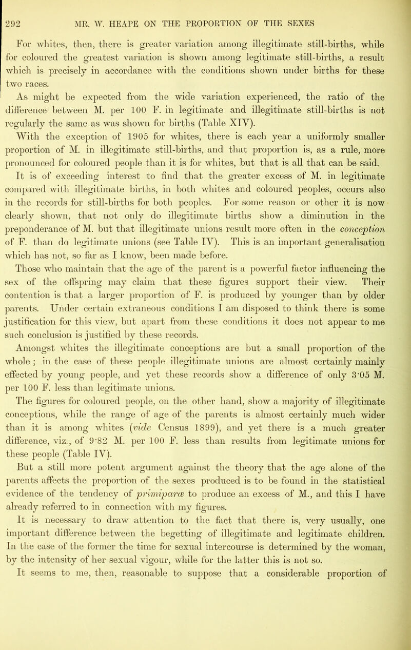 For whites, then, there is greater variation among illegitimate still-births, while for coloured the greatest variation is shown among legitimate still-births, a result which is precisely in accordance with the conditions shown under births for these two races. As might be expected from the wide variation experienced, the ratio of the dilference between M. per 100 F. in legitimate and illegitimate still-births is not regularly the same as was shown for births (Table XIV). With the exception of 1905 for whites, there is each year a uniformly smaller proportion of M. in illegitimate still-births, and that proportion is, as a rule, more pronounced for coloured people than it is for whites, but that is all that can be said. It is of exceeding interest to find that the greater excess of M. in legitimate compared with illegitimate births, in both whites and coloured peoples, occurs also in the records for still-births for both peoples. For some reason or other it is now clearly shown, that not only do illegitimate births show a diminution in the preponderance of M. but that illegitimate unions result more often in the conception of F. than do legitimate unions (see Table IV). This is an important generalisation which has not, so far as I know, been made before. Those who maintain that the age of the parent is a powerful factor influencing the sex of the offspring may claim that these figures support their view. Their contention is that a larger proportion of F. is produced by younger than by older parents. Under certain extraneous conditions I am disj)osed to think there is some justification for this view, but apart from these conditions it does not appear to me such conclusion is justified by these records. Amongst whites the illegitimate conceptions are but a small proportion of the whole ; in the case of these people illegitimate unions are almost certainly mainly effected by young people, and yet these records show- a difference of only 3*05 M. per too F. less than legitimate unions. The figures for coloured people, on the other hand, show a majority of illegitimate conceptions, while the range of age of the parents is almost certainly much wider than it is among whites [vide Census 1899), and yet there is a much greater difference, viz., of 9*82 M. per 100 F. less than results from legitimate unions for these people (Table IV). But a still more potent argument against the theory that the age alone of the parents affects the proportion of the sexes produced is to be found in the statistical evidence of the tendency of primipariB to produce an excess of M., and this I have already referred to in connection with my figures. It is necessary to draw attention to the fact that there is, very usually, one important difference between the begetting of illegitimate and legitimate children. In the case of the former the time for sexual intercourse is determined by the woman, by the intensity of her sexual vigour, while for the latter this is not so. It seems to me, then, reasonable to suppose that a considerable proportion of