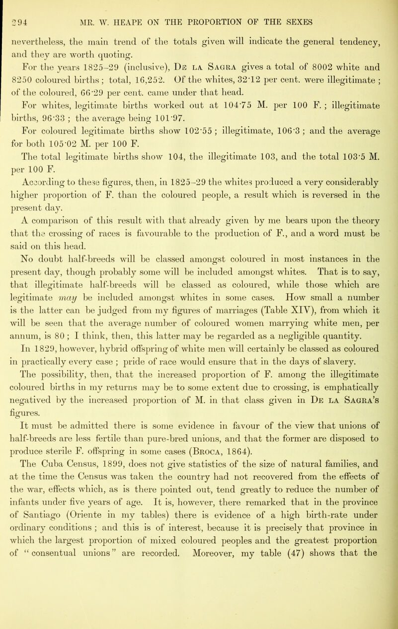 nevertheless, the main trend of the totals given will indicate the general tendency, and they are worth quoting. For the years 1825—29 (inclusive), Ds la. Sagra gives a total of 8002 white and 8250 coloured births ; total, 16,252. Of the whites, 32*12 per cent, were illegitimate ; of the coloured, 66*29 per cent, came under that head. For whites, legitimate births worked out at 104*75 M. per 100 F. ; illegitimate births, 96*33 ; the average being 101*97. For coloured legitimate births show 102*55 ; illegitimate, 106*3 ; and the average for both 105*02 M. per 100 F. The total legitimate births show 104, the illegitimate 103, and the total 103*5 M. per 100 F. According to these figures, then, in 1825-29 the whites produced a very considerably higher proportion of F. than the coloured people, a result which is reversed in the present day. A comparison of this result with that already given by me bears upon the theory that the crossing of races is favourable to the production of F., and a word must be said on this head. No doubt half-breeds will be classed amongst coloured in most instances in the present day, though probably some will be included amongst whites. That is to say, that illegitimate half-breeds will be classed as coloured, while those which are legitimate may be included amongst whites in some cases. How small a number is the latter can be judged from my figures of marriages (Table XIV), from which it will be seen that the average number of coloured women marrying white men, per annum, is 80 ; I think, then, this latter may be regarded as a negligible quantity. In 1829, however, hybrid offspring of white men will certainly be classed as coloured in practically every case ; pride of race would ensure that in the days of slavery. The possibility, then, that the increased proportion of F. among the illegitimate coloured births in my returns may be to some extent due to crossing, is emphatically negatived by the increased proportion of M. in that class given in De la Sagra’s figures. It must be admitted there is some evidence in favour of the view that unions of half-breeds are less fertile than pure-bred unions, and that the former are disposed to produce sterile F. offspring in some cases (Broca, 1864). The Cuba Census, 1899, does not give statistics of the size of natural families, and at the time the Census was taken the country had not recovered from the effects of the war, effects which, as is there pointed out, tend greatly to reduce the number of infants under five years of age. It is, however, there remarked that in the province of Santiago (Oriente in my tables) there is evidence of a high birth-rate under ordinary conditions ; and this is of interest, because it is precisely that province in which the largest proportion of mixed coloured peoples and the greatest proportion of “ consentual unions” are recorded. Moreover, my table (47) shows that the