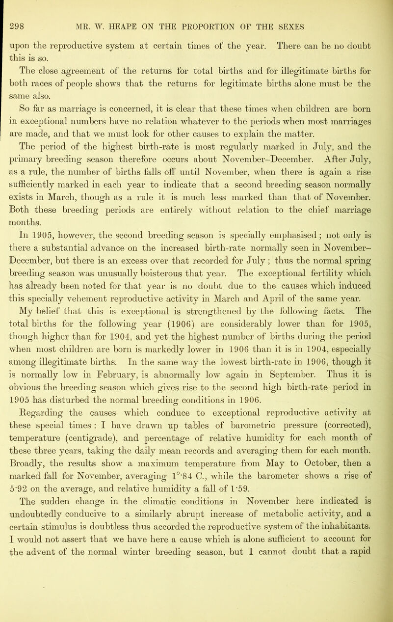 upon the reproductive system at certain times of the year. There can be no doubt this is so. The close agreement of the returns for total births and for illegitimate births for both races of people shows that the returns for legitimate births alone must be the same also. So far as marriage is concerned, it is clear that these times when children are born in exceptional numbers have no relation whatever to the periods when most marriages are made, and that we must look for other causes to explain the matter. The period of the highest birth-rate is most regularly marked in July, and the primary breeding season therefore occurs about November-December. After July, as a rule, the number of births falls off until November, when there is again a rise sufficiently marked in each year to indicate that a second breeding season normally exists in March, though as a rule it is much less marked than that of November. Both these breeding periods are entirely without relation to the chief marriage months. In 1905, however, the second breeding season is specially emphasised; not only is there a substantial advance on the increased birth-rate normally seen in November- December, but there is an excess over that recorded for July; thus the normal spring breeding season was unusually boisterous that year. The exceptional fertility which has already been noted for that year is no doubt due to the causes which induced this specially vehement reproductive activity in March and April of the same year. My belief that this is exceptional is strengthened by the following facts. The total births for the following year (1906) are considerably lower than for 1905, though higher than for 1904, and yet the highest number of births during the period when most children are born is markedly lower in 1906 than it is in 1904, especially among illegitimate births. In the same way the lowest birth-rate in 1906, though it is normally low in February, is abnormally low again in September. Thus it is obvious the breeding season which gives rise to the second high birth-rate period in 1905 has disturbed the normal breeding conditions in 1906. Begarding the causes which conduce to exceptional reproductive activity at these special times : I have drawn up tables of barometric pressure (corrected), temperature (centigrade), and percentage of relative humidity for each month of these three years, taking the daily mean records and averaging them for each month. Broadly, the results show a maximum temperature from May to October, then a marked fall for November, averaging 1°*84 C., while the barometer shows a rise of 5'92 on the average, and relative humidity a fall of 1*59. The sudden change in the climatic conditions in November here indicated is undoubtedly conducive to a similarly abrupt increase of metabolic activity, and a certain stimulus is doubtless thus accorded the reproductive system of the inhabitants. I would not assert that we have here a cause which is alone sufficient to account for the advent of the normal winter breeding season, but I cannot doubt that a rapid