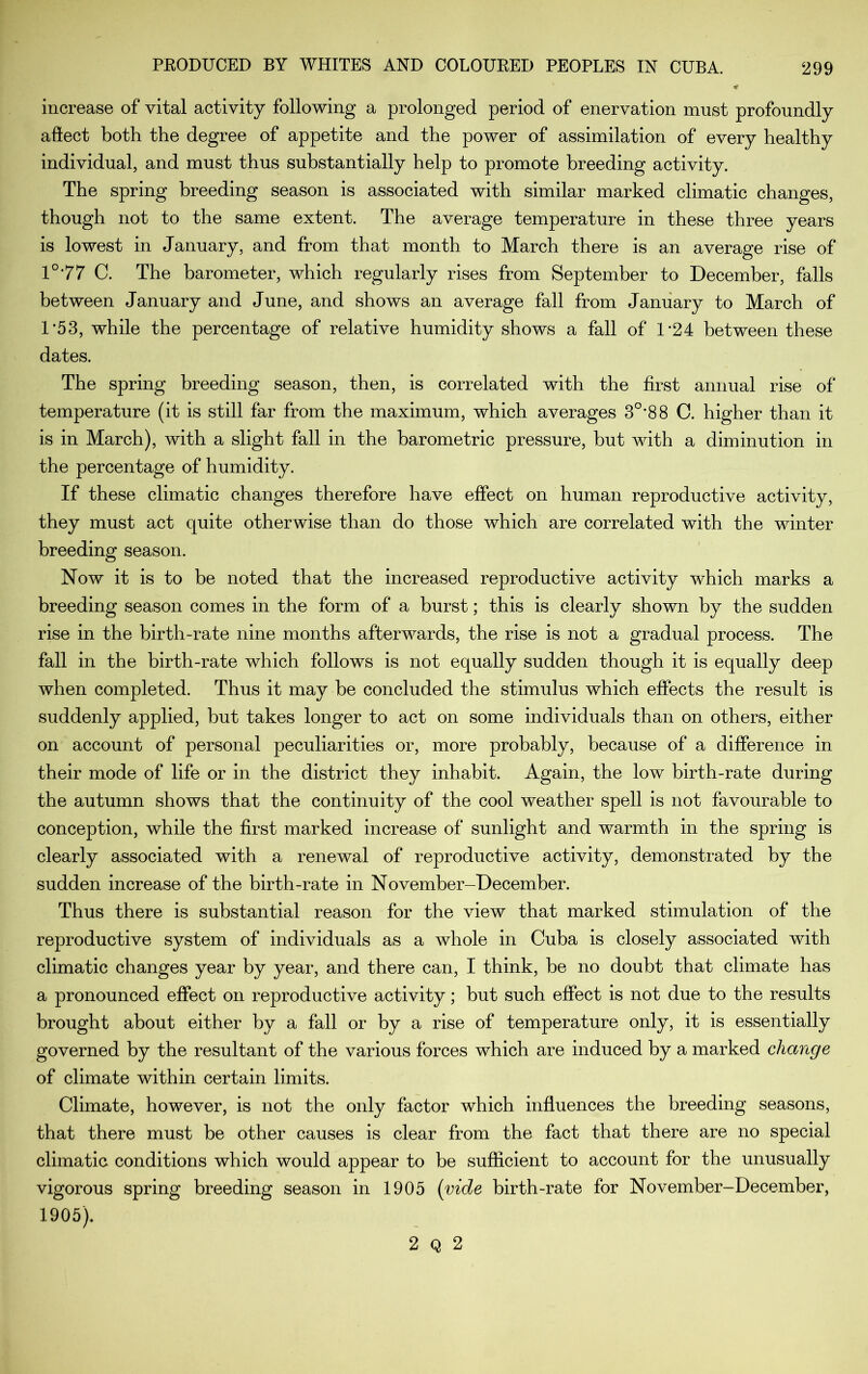 increase of vital activity following a prolonged period of enervation must profoundly aftect both the degree of appetite and the power of assimilation of every healthy individual, and must thus substantially help to promote breeding activity. The spring breeding season is associated with similar marked climatic changes, though not to the same extent. The average temperature in these three years is lowest in January, and from that month to March there is an average rise of 1°77 C. The barometer, which regularly rises from September to December, falls between January and June, and shows an average fall from January to March of 1’53, while the percentage of relative humidity shows a fall of 1*24 between these dates. The spring breeding season, then, is correlated with the first annual rise of temperature (it is still far from the maximum, which averages 3°*88 C. higher than it is in March), with a slight fall in the barometric pressure, hut with a diminution in the percentage of humidity. If these climatic changes therefore have effect on human reproductive activity, they must act quite otherwise than do those which are correlated with the winter breeding season. Now it is to be noted that the increased reproductive activity which marks a breeding season comes in the form of a burst; this is clearly shown by the sudden rise in the birth-rate nine months afterwards, the rise is not a gradual process. The fall in the birth-rate which follows is not equally sudden though it is equally deep when completed. Thus it may be concluded the stimulus which effects the result is suddenly applied, but takes longer to act on some individuals than on others, either on account of personal peculiarities or, more probably, because of a difference in their mode of life or in the district they inhabit. Again, the low birth-rate during the autumn shows that the continuity of the cool weather spell is not favourable to conception, while the first marked increase of sunlight and warmth in the spring is clearly associated with a renewal of reproductive activity, demonstrated by the sudden increase of the birth-rate in November-December. Thus there is substantial reason for the view that marked stimulation of the reproductive system of individuals as a whole in Cuba is closely associated with climatic changes year by year, and there can, I think, be no doubt that climate has a pronounced effect on reproductive activity; but such effect is not due to the results brought about either by a fall or by a rise of temperature only, it is essentially governed by the resultant of the various forces which are induced by a marked change of climate within certain limits. Climate, however, is not the only factor which influences the breeding seasons, that there must be other causes is clear from the fact that there are no special climatic conditions which would appear to be sufficient to account for the unusually vigorous spring breeding season in 1905 (vide birth-rate for November-December, 1905). 2 Q 2
