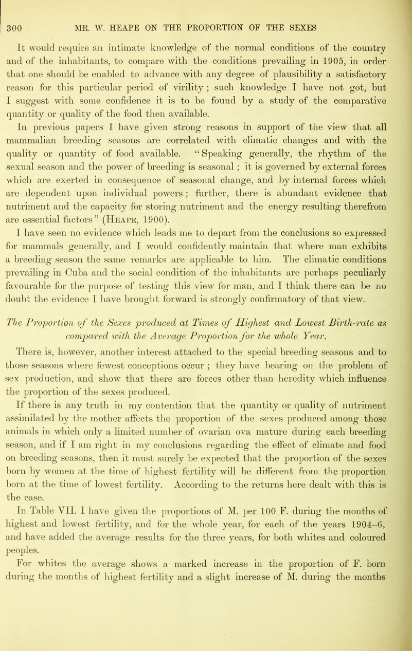 It would require an intimate knowledge of the normal conditions of the country and of the inhabitants, to compare with the conditions prevailing in 1905, in order that one should be enabled to advance with any degree of plausibility a satisfactory reason for this particular period of virility ; such knowledge I have not got, hut I suggest with some confidence it is to be found by a study of the comparative quantity or quality of the food then available. In previous papers I have given strong reasons in support of the view that all mammalian breeding seasons are correlated with climatic changes and with the quality or quantity of food available. “ Speaking generally, the rhythm of the sexual season and the power of breeding is seasonal ; it is governed by external forces which are exerted in consequence of seasonal change, and by internal forces which are dependent upon individual powers ; further, there is abundant evidence that nutriment and the capacity for storing nutriment and the energy resulting therefrom are essential factors” (Heape, 1900). I have seen no evidence which leads me to depart from the conclusions so expressed for mammals generally, and I would confidently maintain that where man exhibits a breeding season the same remarks are applicable to him. The climatic conditions prevailing in Cuba and the social condition of the inhabitants are perhaps peculiarly favourable for the purpose of testing this view for man, and I think there can be no doubt the evidence I have brought forward is strongly confirmatory of that view. 'The Proportion of the Sexes 2^'i'oduced at Times of Highest and Loivest Birth-rate as compared ivith the Average Proportion for the whole Year. There is, however, another interest attached to the special breeding seasons and to those seasons where fewest conceptions occur ; they have bearing on the problem of sex production, and show that there are forces other than heredity which influence the proportion of the sexes produced. If there is any truth in my contention that the quantity or quality of nutriment assimilated by the mother affects the proportion of the sexes produced among those animals in which only a limited number of ovarian ova mature during each breeding season, and if I am right in my conclusions regarding the effect of climate and food on breeding seasons, then it must surely he expected that the proportion of the sexes born by women at the time of highest fertility will be different from the proportion born at the time of lowest fertility. According to the returns here dealt with this is the case. In Table VII. I have given the proportions of M. per 100 F. during the months of highest and lowest fertility, and for the whole year, for each of the years 1904-6, and have added the average results for the three years, for both whites and coloured peoples. For whites the average shows a marked increase in the proportion of F. born during the months of highest fertility and a slight increase of M. during the months