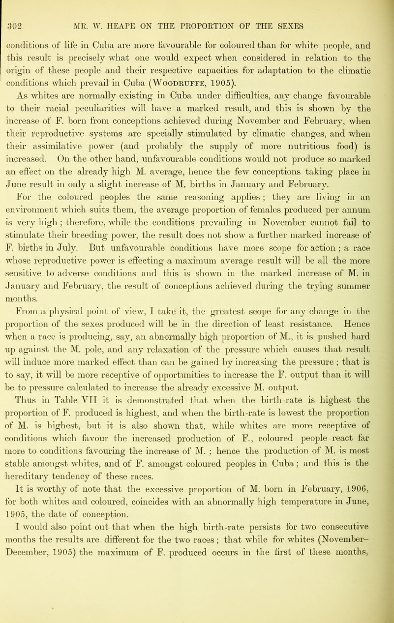 coiiditioiis of life in Cuba are more favourable for coloured than for white people, and this result is precisely what one would expect when considered in relation to the origin of these people and their respective capacities for adaptation to the climatic conditions which prevail in Cuba (Woodeuffe, 1905). As whites are normally existing in Cuba under difficulties, any change favourable to their racial peculiarities will have a marked result, and this is shown by the increase of F. born from conceptions achieved during November and February, when their reproductive systems are specially stimulated by climatic changes, and when their assimilative power (and probably the supply of more nutritious food) is increased. On the other hand, unfavourable conditions would not produce so marked an effect on the already high M. average, hence the few conceptions taking place in June result in only a slight increase of M. births in January and February. For the coloured peoples the same reasoning applies; they are living in an environment which suits them, the average proportion of females produced per annum is very high ; therefore, while the conditions prevailing in November cannot fail to stimulate their breeding power, the result does not show a further marked increase of F. births in July. But unfavourable conditions have more scope for action ; a race whose reproductive power is effecting a maximum average result will be all the more sensitive to adverse conditions and this is shown in the marked increase of M. in January and February, the result of conceptions achieved during the trying summer months. From a physical point of view, I take it, the greatest scope for any change in the proportion of the sexes produced will be in the direction of least resistance. Hence when a race is producing, say, an abnormally high proportion of M., it is pushed hard up against the M. pole, and any relaxation of the pressure which causes that result will induce more marked effect than can be gained by increasing the pressure; that is to say, it will be more receptive of opportunities to increase the F. output than it will be to pressure calculated to increase the already excessive M. output. Thus in Table YII it is demonstrated that when the birth-rate is highest the proportion of F. produced is highest, and when the birth-rate is lowest the proportion of M. is highest, but it is also shown that, while whites are more receptive of conditions which favour the increased production of F., coloured people react far more to conditions favouring the increase of M. ; hence the production of M. is most stable amongst whites, and of F. amongst coloured peoples in Cuba; and this is the hereditary tendency of these races. It is worthy of note that the excessive proportion of M. born in February, 1906, for both whites and coloured, coincides with an abnormally high temperature in June, 1905, the date of conception. I would also point out that when the high birth-rate persists for two consecutive months the results are different for the two races; that while for whites (November- December, 1905) the maximum of F. produced occurs in the first of these months,