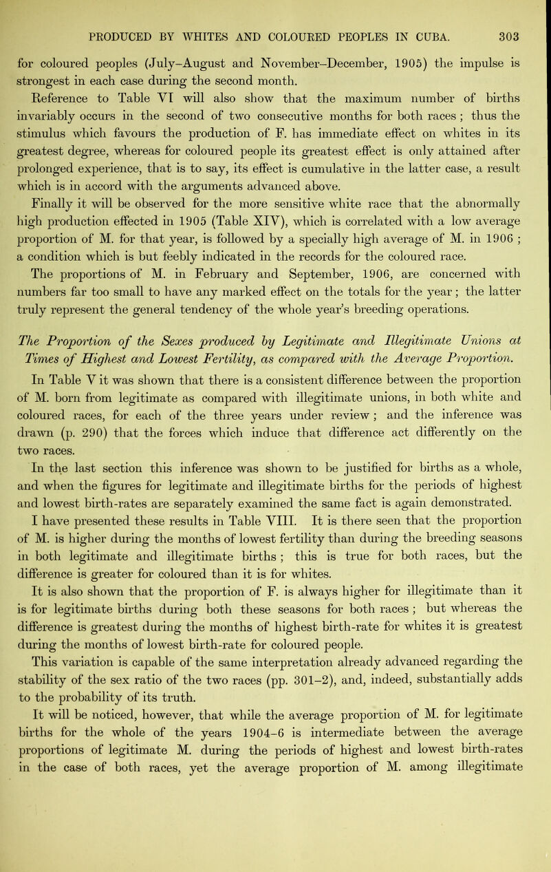 for coloured peoples (July-August and November-December, 1905) the impulse is strongest in each case during the second month. E-eference to Table VT will also show that the maximum number of births invariably occurs in the second of two consecutive months for both races ; thus the stimulus which favours the production of F. has immediate effect on whites in its greatest degree, whereas for coloured people its greatest effect is only attained after prolonged experience, that is to say, its effect is cumulative in the latter case, a result which is in accord with the arguments advanced above. Finally it will be observed for the more sensitive white race that the abnormally high production effected in 1905 (Table XIV), which is correlated with a low average proportion of M. for that year, is followed by a specially high average of M. in 1906 ; a condition which is but feebly indicated in the records for the coloured race. The proportions of M. in February and September, 1906, are concerned with numbers far too small to have any marked effect on the totals for the year; the latter truly represent the general tendency of the whole year s breeding operations. The Proportion of the Sexes produced hy Legitimate and Illegitimate Unions at Times of Highest and Lowest Fertility^ as compared with the Average Proportion. In Table V it was shown that there is a consistent difference between the proportion of M. born from legitimate as compared with illegitimate unions, in both white and coloured races, for each of the three years under review ; and the inference was drawn (p. 290) that the forces which induce that difference act differently on the two races. In the last section this inference was shown to be justified for births as a whole, and when the figures for legitimate and illegitimate births for the periods of highest and lowest birth-rates are separately examined the same fact is again demonstrated. I have presented these results in Table YIII. It is there seen that the proportion of M. is higher during the months of lowest fertility than during the breeding seasons in both legitimate and illegitimate births ; this is true for both races, but the difference is greater for coloured than it is for whites. It is also shown that the proportion of F. is always higher for illegitimate than it is for legitimate births during both these seasons for both races ; but whereas the difference is greatest during the months of highest birth-rate for whites it is greatest during the months of lowest birth-rate for coloured people. This variation is capable of the same interpretation already advanced regarding the stability of the sex ratio of the two races (pp. 301-2), and, indeed, substantially adds to the probability of its truth. It will be noticed, however, that while the average proportion of M. for legitimate births for the whole of the years 1904-6 is intermediate between the average proportions of legitimate M. during the periods of highest and lowest birth-rates in the case of both races, yet the average proportion of M. among illegitimate