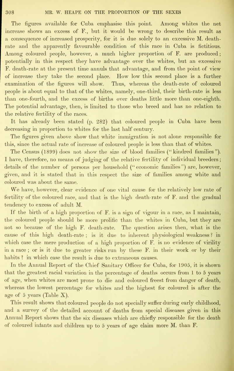 The figures available for Cuba emphasise this point. Among whites the net increase shows an excess of F., but it would be wrong to describe this result as a consequence of increased prosperity, for it is due solely to an excessive M. death- rate and the apparently favourable condition of this race in Cuba is fictitious. Among coloured people, however, a much higher proportion of F. are produced; potentially in this respect they have advantage over the whites, but an excessive F. death-rate at the present time annuls that advantage, and from the point of view of increase they take the second place. How low this second place is a further examination of the figures will show. Thus, whereas the death-rate of coloured people is about equal to that of the whites, namely, one-third, their birth-rate is less than one-fourth, and the excess of births over deaths little more than one-eighth. The potential advantage, then, is limited to those who breed and has no relation to the relative fertility of the races. It has already been stated (p. 282) that coloured people in Cuba have been decreasing in proportion to whites for the last half century. The figures given above show that white immigration is not alone responsible for this, since the actual rate of increase of coloured people is less than that of whites. The Census (1899) does not show the size of blood families (‘‘kindred families”). I have, therefore, no means of judging of the relative fertility of individual breeders; details of the number of persons per household (“ economic families ”) are, however, given, and it is stated that in this respect the size of families among white and coloured was about the same. We have, however, clear evidence of one vital cause for the relatively low rate of fertility of the coloured race, and that is the high death-rate of F. and the gradual tendency to excess of adult M. If the birth of a high proportion of F. is a sign of vigour in a race, as I maintain, the coloured people should be more prolific than the whites in Cuba, but they are not so because of the high F. death-rate. The question arises then, what is the cause of this high death-rate ; is it due to inherent physiological weakness ? in which case the mere production of a high proportion of F. is no evidence of virility in a race ; or is it due to greater risks run by these F. in their work or by their habits ? in which case the result is due to extraneous causes. In the Annual Heport of the Chief Sanitary Officer for Cuba, for 1905, it is shown that the greatest racial variation in the percentage of deaths occurs from 1 to 5 years of age, when whites are most prone to die and coloured freest from danger of death, whereas the lowest percentage for whites and the highest for coloured is after the age of 5 years (Table X). This result shows that coloured people do not specially suffer during early childhood, and a survey of the detailed account of deaths from special diseases given in this Annual Report shows that the six diseases which are chiefly responsible for the death of coloured infants and children up to 5 years of age claim more M. than F.