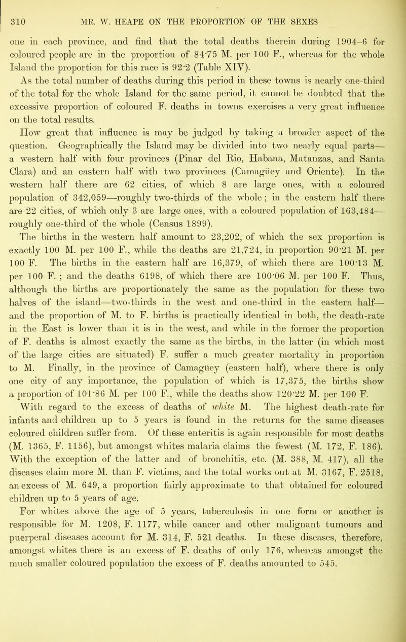 one ill each province, and find that the total deaths therein during 1904-6 for coloured people are in the proportion of 84'75 M. per 100 F., whereas for the whole Island the proportion for this race is 92*2 (Table XIV). As the total number of deaths during this period in these towns is nearly one-third of the total for the whole Island for the same period, it cannot be doubted that the excessive proportion of coloured F. deaths in towns exercises a very great influence on the total results. How great that influence is may be judged by taking a broader aspect of the question. Geographically the Island may be divided into two nearly equal parts— a western half with four provinces (Pinar del Hio, Habana, Matanzas, and Santa Clara) and an eastern half with two provinces (Camaguey and Oriente). In the western half there are 62 cities, of which 8 are large ones, with a coloured population of 342,059—roughly two-thirds of the whole ; in the eastern half there are 22 cities, of which only 3 are large ones, with a coloured population of 163,484— roughly one-third of the whole (Census 1899). The births in the western half amount to 23,202, of which the sex proportion is exactly 100 M. per 100 F., while the deaths are 21,724, in proportion 90’21 M. per 100 F. The births in the eastern half are 16,379, of which there are 100T3 M. per 100 F. ; and the deaths 6198, of which there are 100’06 M. per 100 F. Thus, although the births are proportionately the same as the population for these two halves of the island—two-thirds in the west and one-third in the eastern half— and the proportion of M. to F. births is ^practically identical in both, the death-rate in the East is lower than it is in the west, and while in the former the proportion of F. deaths is almost exactly the same as the births, in the latter (in which most of the large cities are situated) F. suffer a much greater mortality in proportion to M. Finally, in the province of Camaguey (eastern half), where there is only one city of any importance, the population of which is 17,375, the births show a proportion of 101 *86 M. per 100 F., while the deaths show 120*22 M. per 100 F. With regard to the excess of deaths of ivhite M. The highest death-rate for infants and children up to 5 years is found in the returns for the same diseases coloured children suffer from. Of these enteritis is again responsible for most deaths (M. 1365, F. 1156), but amongst whites malaria claims the fewest (M. 172, F. 186). With the exception of the latter and of bronchitis, etc. (M. 388, M. 417), all the diseases claim more M. than F. victims, and the total works out at M. 3167, F. 2518, an excess of M. 649, a proportion fairly approximate to that obtained for coloured children up to 5 years of age. For whites above the age of 5 years, tuberculosis in one form or another is responsible for M. 1208, F. 1177, while cancer and other imdignant tumours and puerperal diseases account for M. 314, F. 521 deaths. In these diseases, therefore, amongst whites there is an excess of F. deaths of only 176, whereas amongst the much smaller coloured population the excess of F. deaths amounted to 545.