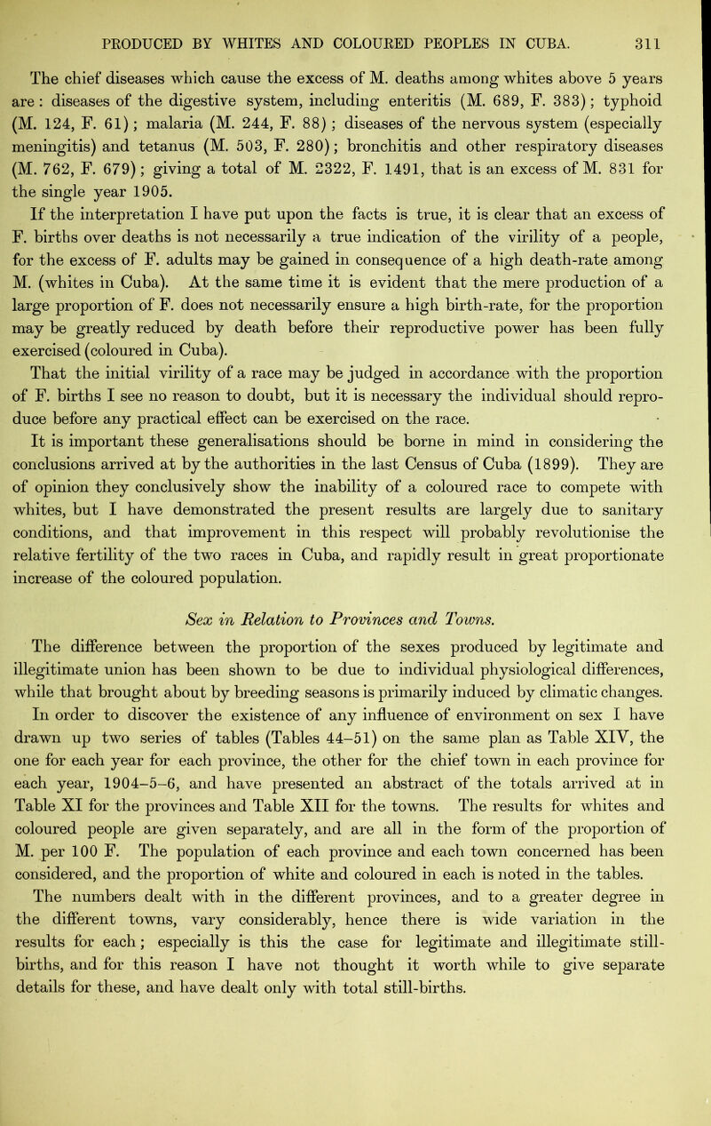 The chief diseases which cause the excess of M. deaths among whites above 5 years are : diseases of the digestive system, including enteritis (M. 689, F. 383); typhoid (M. 124, F. 61); malaria (M. 244, F. 88) ; diseases of the nervous system (especially meningitis) and tetanus (M. 503, F. 280); bronchitis and other respiratory diseases (M. 762, F. 679); giving a total of M. 2322, F. 1491, that is an excess of M. 831 for the single year 1905. If the interpretation I have put upon the facts is true, it is clear that an excess of F. births over deaths is not necessarily a true indication of the virility of a people, for the excess of F. adults may be gained in consequence of a high death-rate among M. (whites in Cuba). At the same time it is evident that the mere production of a large proportion of F. does not necessarily ensure a high birth-rate, for the proportion may be greatly reduced by death before their reproductive power has been fully exercised (coloured in Cuba). That the initial virility of a race may be judged in accordance with the proportion of F. births I see no reason to doubt, but it is necessary the individual should repro- duce before any practical effect can be exercised on the race. It is important these generalisations should be borne in mind in considering the conclusions arrived at by the authorities in the last Census of Cuba (1899). They are of opinion they conclusively show the inability of a coloured race to compete with whites, but I have demonstrated the present results are largely due to sanitary conditions, and that improvement in this respect will probably revolutionise the relative fertility of the two races in Cuba, and rapidly result in great proportionate increase of the coloured population. Sex in Relation to Provinces and Towns. The difference between the proportion of the sexes produced by legitimate and illegitimate union has been shown to be due to individual physiological differences, while that brought about by breeding seasons is primarily induced by climatic changes. In order to discover the existence of any influence of environment on sex I have drawn up two series of tables (Tables 44-51) on the same plan as Table XIV, the one for each year for each province, the other for the chief town in each province for each year, 1904-5-6, and have presented an abstract of the totals arrived at in Table XI for the provinces and Table XII for the towns. The results for whites and coloured people are given separately, and are all in the form of the proportion of M. per 100 F. The population of each province and each town concerned has been considered, and the proportion of white and coloured in each is noted in the tables. The numbers dealt with in the different provinces, and to a greater degree in the different towns, vary considerably, hence there is wide variation in the results for each; especially is this the case for legitimate and illegitimate still- births, and for this reason I have not thought it worth while to give separate details for these, and have dealt only with total still-births.