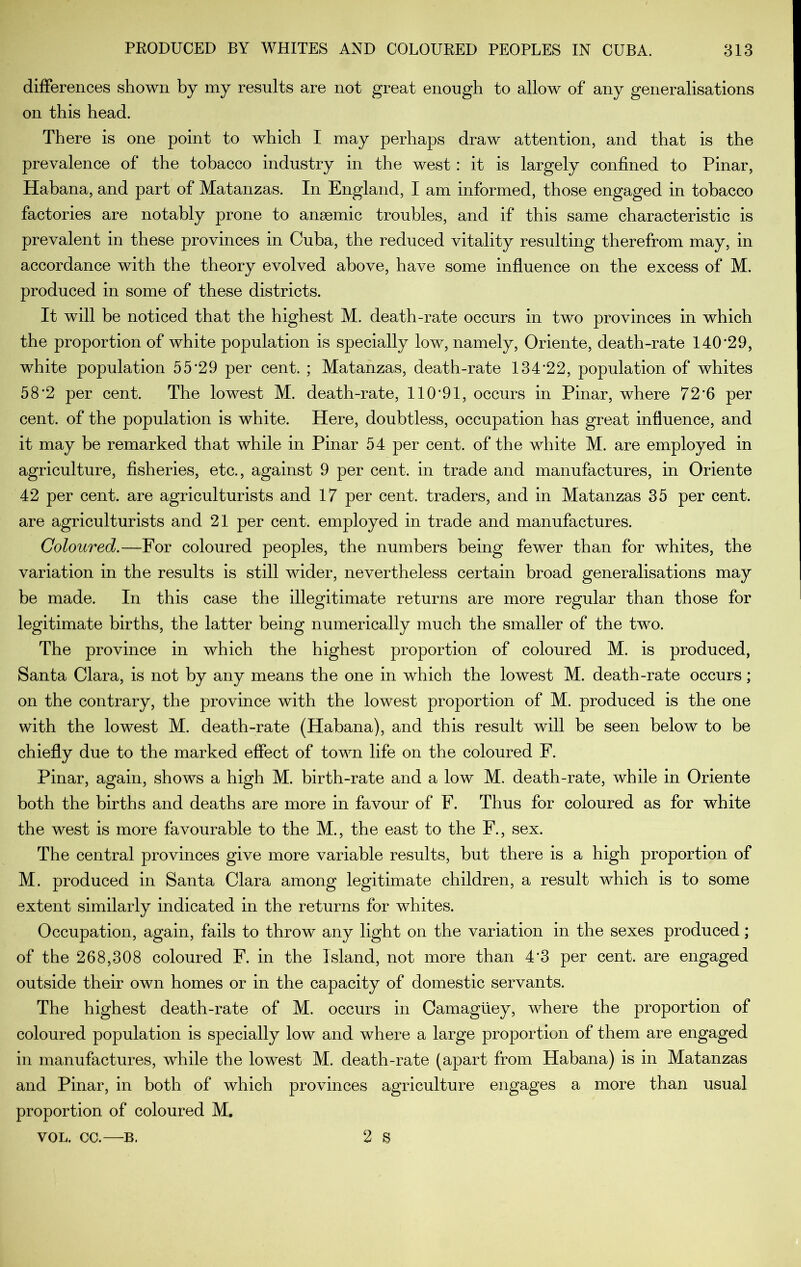 differences shown by my results are not great enough to allow of any generalisations on this head. There is one point to which I may perhaps draw attention, and that is the prevalence of the tobacco industry in the west: it is largely confined to Dinar, Habana, and part of Matanzas. In England, I am informed, those engaged in tobacco factories are notably prone to anaemic troubles, and if this same characteristic is prevalent in these provinces in Cuba, the reduced vitality resulting therefrom may, in accordance with the theory evolved above, have some influence on the excess of M. produced in some of these districts. It will be noticed that the highest M. death-rate occurs in two provinces in which the proportion of white population is specially low, namely, Oriente, death-rate 140‘29, white population 55*29 per cent. ; Matanzas, death-rate 134*22, population of whites 58*2 per cent. The lowest M. death-rate, 110*91, occurs in Dinar, where 72*6 per cent, of the population is white. Here, doubtless, occupation has great influence, and it may be remarked that while in Dinar 54 per cent, of the white M. are employed in agriculture, fisheries, etc., against 9 per cent, in trade and manufactures, in Oriente 42 per cent, are agriculturists and 17 per cent, traders, and in Matanzas 35 per cent, are agriculturists and 21 per cent, employed in trade and manufactures. Coloured.—For coloured peoples, the numbers being fewer than for whites, the variation in the results is still wider, nevertheless certain broad generalisations may be made. In this case the illegitimate returns are more regular than those for legitimate births, the latter being numerically much the smaller of the two. The province in which the highest proportion of coloured M. is produced, Santa Clara, is not by any means the one in which the lowest M. death-rate occurs; on the contrary, the province with the lowest proportion of M. produced is the one with the lowest M. death-rate (Habana), and this result will be seen below to be chiefly due to the marked effect of town life on the coloured F. Dinar, again, shows a high M. birth-rate and a low M, death-rate, while in Oriente both the births and deaths are more in favour of F. Thus for coloured as for white the west is more favourable to the M., the east to the F., sex. The central provinces give more variable results, but there is a high proportion of M. produced in Santa Clara among legitimate children, a result which is to some extent similarly indicated in the returns for whites. Occupation, again, fails to throw any light on the variation in the sexes produced; of the 268,308 coloured F. in the Island, not more than 4*3 per cent, are engaged outside their own homes or in the capacity of domestic servants. The highest death-rate of M. occurs in Camagliey, where the proportion of coloured population is specially low and where a large proportion of them are engaged in manufactures, while the lowest M. death-rate (apart from Habana) is in Matanzas and Dinar, in both of which provinces agriculture engages a more than usual proportion of coloured M, VOL. CC.—B. 2 S