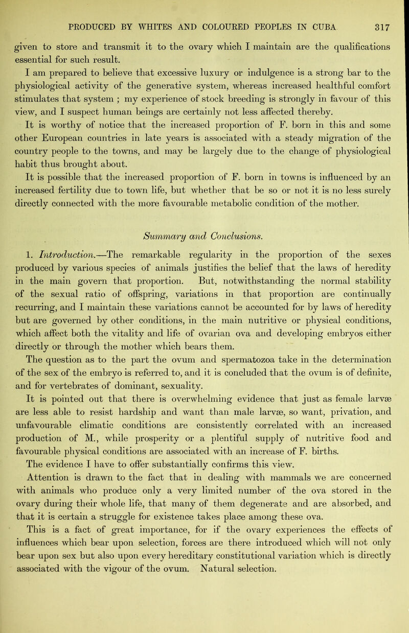 given to store and transmit it to the ovary which I maintain are the qualifications essential for such result. I am prepared to believe that excessive luxury or indulgence is a strong bar to the physiological activity of the generative system, whereas increased healthful comfort stimulates that system ; my experience of stock breeding is strongly in favour of this view, and I suspect human beings are certainly not less affected thereby. It is worthy of notice that the increased proportion of F. born in this and some other European countries in late years is associated with a steady migration of the country people to the towns, and may be largely due to the change of physiological habit thus brought about. It is possible that the increased proportion of F. born in towns is influenced by an increased fertility due to town life, but whether that he so or not it is no less surely directly connected with the more favourable metabolic condition of the mother. Summary and Conclusions. 1. Introduction,—The remarkable regularity in the proportion of the sexes produced by various species of animals justifies the belief that the laws of heredity in the main govern that proportion. But, notwithstanding the normal stability of the sexual ratio of offspring, variations in that proportion are continually recurring, and I maintain these variations cannot he accounted for by laws of heredity but are governed by other conditions, in the main nutritive or physical conditions, which affect both the vitality and life of ovarian ova and developing embryos either directly or through the mother which bears them. The question as to the part the ovum and spermatozoa take in the determination of the sex of the embryo is referred to, and it is concluded that the ovum is of definite, and for vertebrates of dominant, sexuality. It is pointed out that there is overwhelming evidence that just as female larvae are less able to resist hardship and want than male larvae, so want, privation, and unfavourable climatic conditions are consistently correlated with an increased production of M., while prosperity or a plentiful supply of nutritive food and favourable physical conditions are associated with an increase of F. births. The evidence I have to offer substantially confirms this view. Attention is drawn to the fact that in dealing with mammals we are concerned with animals who produce only a very limited number of the ova stored in the ovary during their whole life, that many of them degenerate and are absorbed, and that it is certain a struggle for existence takes place among these ova. This is a fact of great importance, for if the ovary experiences the effects of influences which bear upon selection, forces are there introduced which will not only bear upon sex but also upon every hereditary constitutional variation which is directly associated with the vigour of the ovum. Natural selection.