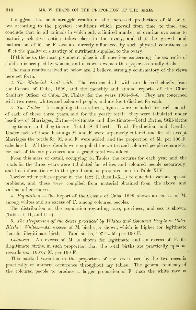 I suggest that such struggle results in the increased production of M. or F. ova according to the physical conditions which prevail from time to time, and conclude that in all animals in which only a limited number of ovarian ova come to maturity selective action takes place in the ovary, and that the growth and maturation of M. or F. ova are directly influenced by such physical conditions as affect the quality or quantity of nutriment supplied to the ovary. If this be so, the most prominent place in all questions concerning the sex ratio of children is occupied by women, and it is with women this paper essentially deals. The main results arrived at below are, I believe, strongly confirmatory of the views here set forth. 2. The Material dealt with.—The returns dealt with are derived chiefly from the Census of Cuba, 1899, and the monthly and annual reports of the Chief Sanitary Officer of Cuba, Dr. Finlay, for the years 1904-5-6. They are concerned with two races, whites and coloured people, and are kept distinct for each. 3. The Tables.—In compiling these returns, figures were included for each month of each of these three years, and for the yearly total; they were tabulated under headings of Marriages, Births—legitimate and illegitimate—Total Births, Still-births —legitimate and illegitimate—Total Still-births, Total Production, and Deaths. Under each of these headings M. and F. Avere separately entered, and for all except Marriages the totals for M. and F. Avere added, and the proportion of M. per 100 F. calculated. All these details AA^ere supplied for whites and coloured people separately, for each of the six provinces, and a grand total AA^as added. From this mass of detail, occupying 51 Tables, the returns for each year and the totals for the three years Avere tabulated for whites and coloured people separately, and this information with the grand total is presented here in Table XIV. Twelve other tables appear in the text (Tables I-XII) to elucidate various special problems, and these Avere compiled from material obtained from the above and various other sources. 4. Popidation.—The Report of the Census of Cuba, 1899, shows an excess of M. among whites and an excess of F. among coloured peoples. The distribution of the population regarding race, provinces, and sex is shown. (Tables I, II, and III.) 5. The Proportion of the Sexes produced by Whites and Coloured People in Cuba. Births: Whites.—An excess of M. births is shown, which is higher for legitimate than for illegitimate births. Total births, 107 T4 M. per 100 F. Coloured.—An excess of M. is shown for legitimate and an excess of F. for illegitimate births, in such proportion that the total births are practically equal as regards sex, 100*07 M. per 100 F. This marked variation in the proportion of the sexes born by the two races is practically of uniform occurrence throughout my tables. The general tendency of the coloured people to produce a larger proportion of F. than the Avhite race is