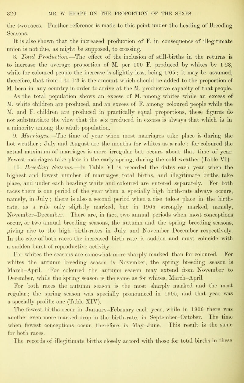 the two races. Further reference is made to this point under the heading of Breeding Seasons. It is also shown that the increased production of F. in consequence of illegitimate union is not due, as might he supposed, to crossing. 8. Total Production.—The effect of the inclusion of still-births in the returns is to increase the average proportion of M. per 100 F. produced by whites by 1’28, while for coloured people the increase is slightly less, being 1*05 ; it may be assumed, therefore, that from 1 to 1 '3 is the amount which should be added to the proportion of M. born in any country in order to arrive at the M. productive capacity of that people. As the total population shows an excess of M. among whites while an excess of M. white children are produced, and an excess of F. among coloured people while the M. and F. children are produced in practically equal proportions, these figures do not substantiate the view that the sex produced in excess is always that which is in a minority among the adult population. 9. Marriages.—The time of year when most marriages take place is during the hot weather; July and August are the months for whites as a rule : for coloured the actual maximum of marriages is more irregular but occurs about that time of year. Fewest marriages take place in the early spring, during the cold weather (Table VI). 10. Breeding Seasons.—In Table VI is recorded the dates each year when the highest and lowest number of marriages, total births, and illegitimate births take place, and under each heading white and coloured are entered separately. For both races there is one period of the year when a specially high birth-rate always occurs, namely, in July ; there is also a second period when a rise takes place in the birth- rate, as a rule only slightly marked, but in 1905 strongly marked, namely, November-December. There are, in fact, two annual periods when most conceptions occur, or two annual breeding seasons, the autumn and the spring breeding seasons, giving rise to the high birth-rates in July and November-December respectively. In the case of both races the increased birth-rate is sudden and must coincide with a sudden burst of reproductive activity. For whites the seasons are somewhat more sharply marked than for coloured. For whites the autumn breeding season is November, the spring breeding season is March-April. For coloured the autumn season may extend from November to December, while the spring season is the same as for whites, March-April. For both races the autumn season is the most sharply marked and the most regular ; the spring season was specially pronounced in 1905, and that year was a specially prolific one (Table XIV). The fewest births occur in January-February each year, while in 1906 there was another even more marked drop in the birth-rate, in September-October. The time when fewest conceptions occur, therefore, is May-June. This result is the same for both races. The records of illegitimate births closely accord with those for total births in these