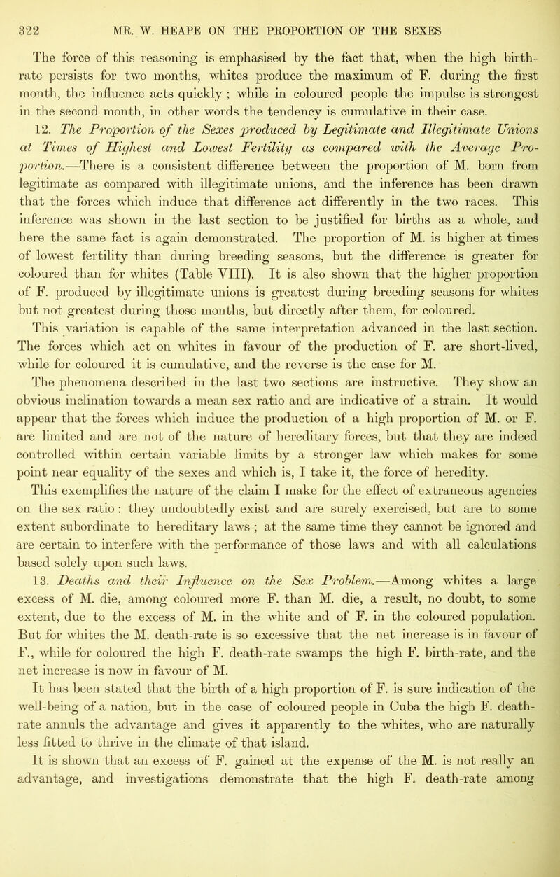 The force of this reasoning is emphasised by the fact that, when the high birth- rate persists for two months, whites produce the maximum of F. during the first month, the influence acts quickly ; while in coloured people the impulse is strongest in the second month, in other words the tendency is cumulative in their case. 12. The Proportion of the Sexes produced hy Legitimate and Illegitimate Unions at Times of Highest and Lowest Fertility as compared ivith the Average Pro- portion.—There is a consistent difference between the proportion of M. born from legitimate as compared with illegitimate unions, and the inference has been drawn that the forces which induce that difference act differently in the two races. This inference was shown in the last section to be justified for births as a whole, and here the same fact is again demonstrated. The proportion of M. is higher at times of lowest fertility than during breeding seasons, but the difference is greater for coloured than for whites (Table VIII). It is also shown that the higher proportion of F. produced by illegitimate unions is greatest during breeding seasons for whites but not greatest during those months, but directly after them, for coloured. This variation is capable of the same interpretation advanced in the last section. The forces which act on whites in favour of the production of F. are short-lived, while for coloured it is cumulative, and the reverse is the case for M. The phenomena described in the last two sections are instructive. They show an obvious inclination towards a mean sex ratio and are indicative of a strain. It would appear that the forces which induce the production of a high proportion of M. or F. are limited and are not of the nature of hereditary forces, but that they are indeed controlled within certain variable limits by a stronger law which makes for some point near equality of the sexes and which is, I take it, the force of heredity. This exemplifies the nature of the claim I make for the effect of extraneous agencies on the sex ratio : they undoubtedly exist and are surely exercised, but are to some extent subordinate to hereditary laws ; at the same time they cannot be ignored and are certain to interfere with the performance of those laws and with all calculations based solely upon such laws. 13. Deaths and their Influence on the Sex Problem.—Among whites a large excess of M. die, among coloured more F. than M. die, a result, no doubt, to some extent, due to the excess of M. in the white and of F. in the coloured population. But for whites the M. death-rate is so excessive that the net increase is in favour of F., while for coloured the high F. death-rate swamps the high F. birth-rate, and the net increase is now in favour of M. It has been stated that the birth of a high proportion of F. is sure indication of the well-being of a nation, but in the case of coloured people in Cuba the high F. death- rate annuls the advantage and gives it apparently to the whites, who are naturally less fitted to thrive in the climate of that island. It is shown that an excess of F. gained at the expense of the M. is not really an advantage, and investigations demonstrate that the high F. death-rate among