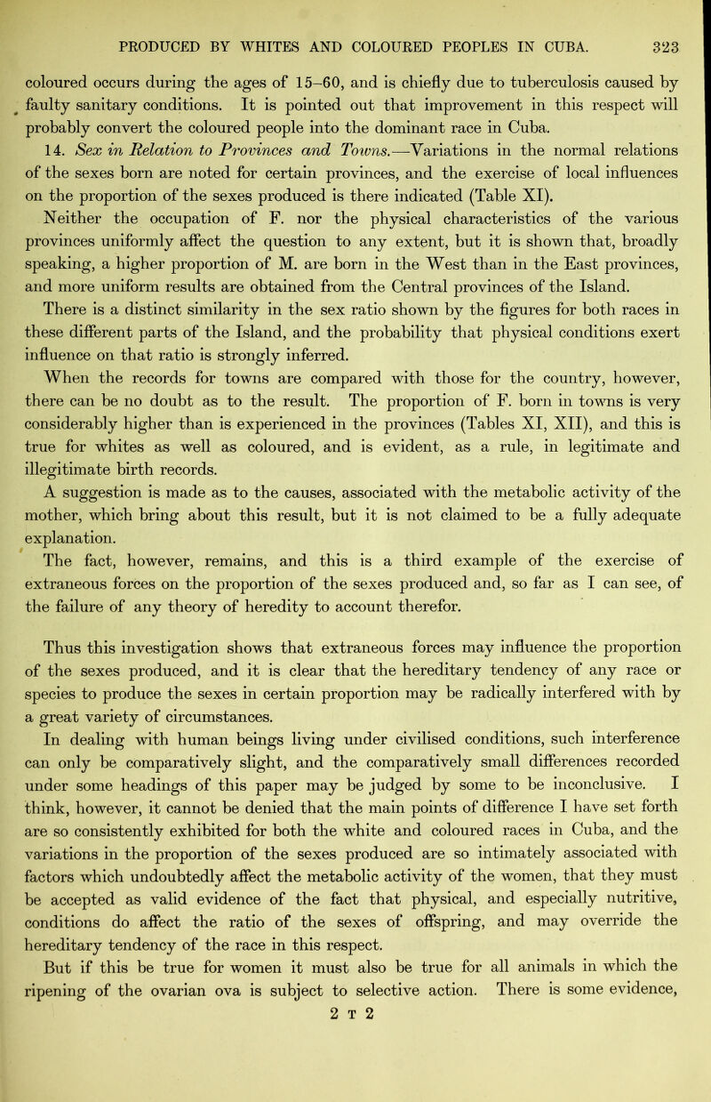 coloured occurs during the ages of 15-60, and is chiefly due to tuberculosis caused by faulty sanitary conditions. It is pointed out that improvement in this respect will probably convert the coloured people into the dominant race in Cuba. 14. Sex in Relation to Provinces and Towns.—Variations in the normal relations of the sexes born are noted for certain provinces, and the exercise of local influences on the proportion of the sexes produced is there indicated (Table XI). Neither the occupation of F. nor the physical characteristics of the various provinces uniformly affect the question to any extent, but it is shown that, broadly speaking, a higher proportion of M. are born in the West than in the East provinces, and more uniform results are obtained from the Central provinces of the Island. There is a distinct similarity in the sex ratio shown by the figures for both races in these different parts of the Island, and the probability that physical conditions exert influence on that ratio is strongly inferred. When the records for towns are compared with those for the country, however, there can be no doubt as to the result. The proportion of F. horn in towns is very considerably higher than is experienced in the provinces (Tables XI, XII), and this is true for whites as well as coloured, and is evident, as a rule, in legitimate and illegitimate birth records. A suggestion is made as to the causes, associated with the metabolic activity of the mother, which bring about this result, but it is not claimed to be a fully adequate explanation. The fact, however, remains, and this is a third example of the exercise of extraneous forces on the proportion of the sexes produced and, so far as I can see, of the failure of any theory of heredity to account therefor. Thus this investigation shows that extraneous forces may influence the proportion of the sexes produced, and it is clear that the hereditary tendency of any race or species to produce the sexes in certain proportion may be radically interfered with by a great variety of circumstances. In dealing with human beings living under civilised conditions, such interference can only be comparatively slight, and the comparatively small differences recorded under some headings of this paper may be judged by some to be inconclusive. I think, however, it cannot be denied that the main points of difference I have set forth are so consistently exhibited for both the white and coloured races in Cuba, and the variations in the proportion of the sexes produced are so intimately associated with factors which undoubtedly affect the metabolic activity of the women, that they must be accepted as valid evidence of the fact that physical, and especially nutritive, conditions do affect the ratio of the sexes of offspring, and may override the hereditary tendency of the race in this respect. But if this be true for women it must also be true for all animals in which the ripening of the ovarian ova is subject to selective action. There is some evidence, 2 T 2