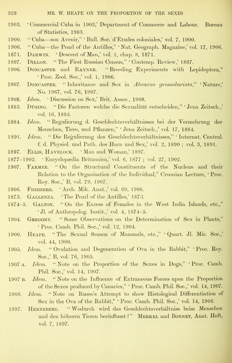 1903. ‘ Commercial Cuba in 1903/Department of Commerce and Labour. Bureau of Statistics, 1903. 1900. Cuba—son Avenir,” ‘Bull. Soc. d’fitudes coloniales,’ vol. 7, 1900. 1906. “ Cuba—the Pearl of the Antilles,” ‘Nat. Geograph. Magazine,’vol. 17, 1906. 1871. Darwin. ‘ Descent of Man,’ vol. 1, chap. 8, 1871. 1897. Dillon. “ The First Bussian Census,” ‘ Con temp. Beview,’ 1897. 1906. Doncaster and Bayner. “Breeding Experiments with Lepidoptera,” ‘ Proc. Zool. Soc.,’ vol. 1, 1906. 1907. Doncaster. “Inheritance and Sex in Ahraxiis grossulariafa” ‘Nature,’ No. 1967, vol. 76, 1907. 1908. Idem. ‘Discussion on Sex,’ Brit. Assoc., 1908. 1883. DtisiNG. “Die Factoren welche die Sexualitat entscheiden,” ‘Jena Zeitsch.,’ vol. 16, 1883. 1884. Idem. “ Begulierung d. Geschlechtsverhiiltnisses bei der Vermehrung der Menschen, Tiere, und Pflanzen,” ‘ Jena Zeitsch.,’ vol. 17, 1884. 1891. Idem. “ Die Begulierung des Geschlechtsverhaltnisses,” ‘ Internat. Central. f d. Physiol, und Path, des Harn und Sex,’ vol. 2, 1890 ; vol. 3, 1891. 1897. Ellis, Havelock. ‘ Man and Woman,’ 1897. 1877-1902. ‘ Fncyclopsedia Britannica,’ vol. 6, 1877 ; vol. 27, 1902. 1907. Farmer. “ On the Structural Constituents of the Nucleus and their Belation to the Organisation of the Individual,” Croonian Lecture, ‘ Proc. Boy. Soc.,’ B, vol. 79, 1907. 1906. Freiherr. ‘Arch. Mik. Anat.,’ vol. 69, 1906. 1873. Gallenza. ‘The Pearl of the Antilles,’ 1873. 1874-5. Galton. “ On the Excess of Females in the West India Islands, etc.,” ‘ Jl. of Anthropolog. Instit.,’ vol. 4, 1874-5. 1904. Gregory. “ Some Observations on the Determination of Sex in Plants,” ‘ Proc. Camb. Phil. Soc.,’ vol. 12, 1904. 1900. Heape. “ The Sexual Season of Mammals, etc.,” ‘ Quart. Jl. Mic. Soc.,’ vol. 44, 1900. 1905. Idem. “Ovulation and Degeneration of Ova in the Babbit,” ‘Proc. Boy. Soc.,’ B, vol. 76, 1905. 1907a. Idem. “Note on the Proportion of the Sexes in Dogs,” ‘Proc. Camh. Phil. Soc.,’ vol. 14, 1907. 1907 B. Idem. “ Note on the Influence of Extraneous Forces upon the Proportion of the Sexes produced by Canaries,” ‘ Proc. Camb. Phil. Soc.,’ vol. 14, 1907. 1908. Idem. “Note on Busso’s Attempt to show Histological Differentiation of Sex in the Ova of the Babbit,” ‘ Proc. Camb. Phil. Soc.,’ vol. 14, 1908. 1897. Henneberg. “Wodurch wird das Geschlechtsverhaltniss beim Menschen und den hoheren Tieren beeinflusst ? ” Merkel and Bonnet, Anat. Heft, vol. 7, 1897.