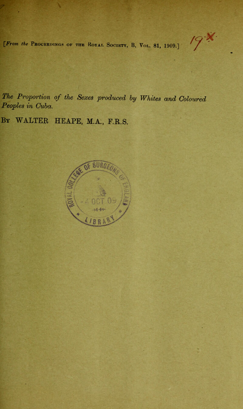 [From the Proceedings of the Royal Society, B, Vol. 81, 1909.] The Proportion of the Sexes produced by Whites and Coloured Peoples in Cuba. By WALTER HEAPE, M.A., F.R.S.