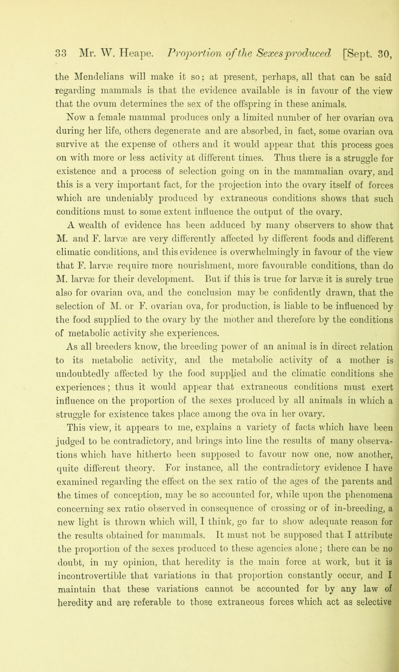 the Mendelians will make it so; at present, perhaps, all that can be said regarding mammals is that the evidence available is in favour of the view that the ovum determines the sex of the offspring in these animals. Now a female mammal produces only a limited number of her ovarian ova during her life, others degenerate and are absorbed, in fact, some ovarian ova survive at the expense of others and it would appear that this process goes on with more or less activity at different times. Thus there is a struggle for existence and a process of selection going on in the mammalian ovary, and this is a very important fact, for the projection into the ovary itself of forces which are undeniably produced by extraneous conditions shows that such conditions must to some extent influence the output of the ovary. A wealth of evidence has been adduced by many observers to show that M. and F. larvae are very differently affected by different foods and different climatic conditions, and this evidence is overwhelmingly in favour of the view that F. larvae require more nourishment, more favourable conditions, than do M. larvae for their development. But if this is true for larvae it is surely true also for ovarian ova, and the conclusion may be confidently drawn, that the selection of M. or F. ovarian ova, for production, is liable to be influenced by the food supplied to the ovary by the mother and therefore by the conditions of metabolic activity she experiences. As all breeders know, the breeding power of an animal is in direct relation to its metabolic activity, and the metabolic activity of a mother is undoubtedly affected by the food supplied and the climatic conditions she experiences; thus it would appear that extraneous conditions must exert influence on the proportion of the sexes produced by all animals in which a struggle for existence takes place among the ova in her ovary. This view, it appears to me, explains a variety of facts which have been judged to be contradictory, and brings into line the results of many observa- tions which have hitherto been supposed to favour now one, now another, quite different theory. For instance, all the contradictory evidence I have examined regarding the effect on the sex ratio of the ages of the parents and the times of conception, may be so accounted for, while upon the phenomena concerning sex ratio observed in consequence of crossing or of in-breeding, a new light is thrown which will, I think, go far to show adequate reason for the results obtained for mammals. It must not be supposed that I attribute the proportion of the sexes produced to these agencies alone; there can be no doubt, in my opinion, that heredity is the main force at work, but it is incontrovertible that variations in that proportion constantly occur, and I maintain that these variations cannot be accounted for by any law of heredity and are referable to those extraneous forces which act as selective