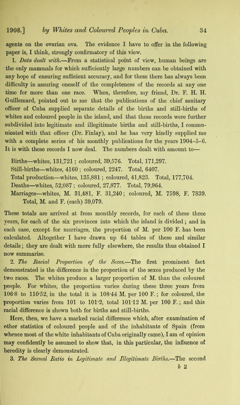 agents on the ovarian ova. The evidence I have to offer in the following paper is, I think, strongly confirmatory of this view. 1. Data dealt with.—From a statistical point of view, human beings are the only mammals for which sufficiently large numbers can be obtained with any hope of ensuring sufficient accuracy, and for these there has always been difficulty in assuring oneself of the completeness of the records at any one time for more than one race. When, therefore, my friend, Dr. F. H. H. Guillemard, pointed out to me that the publications of the chief sanitary officer of Cuba supplied separate details of the births and still-births of whites and coloured people in the island, and that these records were further subdivided into legitimate and illegitimate births and still-births, I commu- nicated with that officer (Dr. Finlay), and he has very kindly supplied me with a complete series of his monthly publications for the years 1904-5-6. It is with these records I now deal. The numbers dealt with amount to— Births—whites, 131,721; coloured, 39,576. Total, 171,297. Still-births—whites, 4160 ; coloured, 2247. Total, 6407. Total production—whites, 135,881; coloured, 41,823. Total, 177,704. Deaths—whites, 52,087 ; coloured, 27,877. Total, 79,964. Marriages—whites, M. 31,481, F. 31,240; coloured, M. 7598, F. 7839. Total, M. and F. (each) 39,079. These totals are arrived at from monthly records, for each of these three years, for each of the six provinces into which the island is divided; and in each case, except for marriages, the proportion of M. per 100 F. has been calculated. Altogether I have drawn up 64 tables of these and similar details; they are dealt with more fully elsewhere, the results thus obtained I now summarise. 2. The Racial Proportion of the Sexes.—The first prominent fact demonstrated is the difference in the proportion of the sexes produced by the two races. The whites produce a larger proportion of M. than the coloured people. For whites, the proportion varies during these three years from 106-8 to 110-52, in the total it is 108*44 M. per 100 F.; for coloured, the proportion varies from 101 to lOl*^, total 101-12 M. per 100 F.; and this racial difference is shown both for births and still-births. Here, then, we have a marked racial difference which, after examination of other statistics of coloured people and of the inhabitants of Spain (from whence most of the white inhabitants of Cuba originally came), I am of opinion may confidently be assumed to show that, in this particular, the influence of heredity is clearly demonstrated. 3. The Sexual Ratio in Legitimate and Illegitimate Births.—The second 1 2